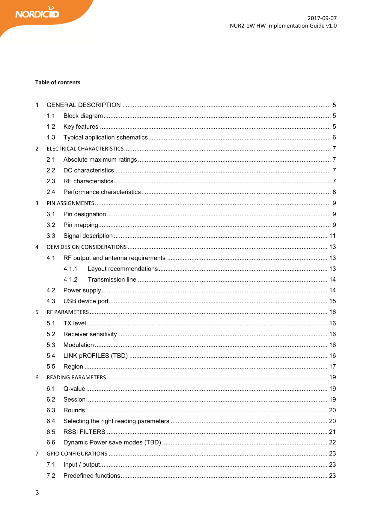  3  2017-09-07 NUR2-1W HW Implementation Guide v1.0     Table of contents  1 GENERAL DESCRIPTION ......................................................................................................................... 5 1.1 Block diagram .................................................................................................................................... 5 1.2 Key features ...................................................................................................................................... 5 1.3 Typical application schematics .......................................................................................................... 6 2 ELECTRICAL CHARACTERISTICS ........................................................................................................................ 7 2.1 Absolute maximum ratings ................................................................................................................ 7 2.2 DC characteristics ............................................................................................................................. 7 2.3 RF characteristics .............................................................................................................................. 7 2.4 Performance characteristics .............................................................................................................. 8 3 PIN ASSIGNMENTS ......................................................................................................................................... 9 3.1 Pin designation .................................................................................................................................. 9 3.2 Pin mapping ....................................................................................................................................... 9 3.3 Signal description ............................................................................................................................ 11 4 OEM DESIGN CONSIDERATIONS .................................................................................................................... 13 4.1 RF output and antenna requirements ............................................................................................. 13 4.1.1 Layout recommendations .................................................................................................. 13 4.1.2 Transmission line .............................................................................................................. 14 4.2 Power supply ................................................................................................................................... 14 4.3 USB device port............................................................................................................................... 15 5 RF PARAMETERS .......................................................................................................................................... 16 5.1 TX level ............................................................................................................................................ 16 5.2 Receiver sensitivity .......................................................................................................................... 16 5.3 Modulation ....................................................................................................................................... 16 5.4 LINK pROFILES (TBD) ................................................................................................................... 16 5.5 Region ............................................................................................................................................. 17 6 READING PARAMETERS ................................................................................................................................ 19 6.1 Q-value ............................................................................................................................................ 19 6.2 Session ............................................................................................................................................ 19 6.3 Rounds ............................................................................................................................................ 20 6.4 Selecting the right reading parameters ........................................................................................... 20 6.5 RSSI FILTERS ................................................................................................................................ 21 6.6 Dynamic Power save modes (TBD) ................................................................................................ 22 7 GPIO CONFIGURATIONS ............................................................................................................................... 23 7.1 Input / output.................................................................................................................................... 23 7.2 Predefined functions ........................................................................................................................ 23 