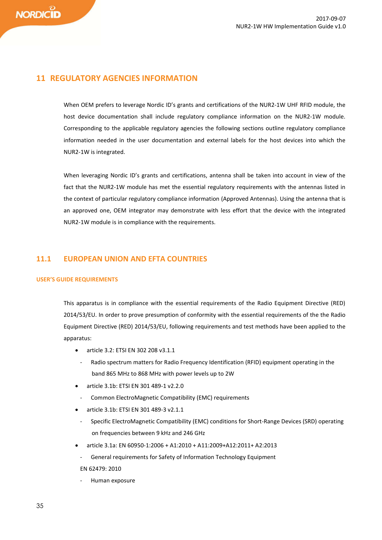  35  2017-09-07 NUR2-1W HW Implementation Guide v1.0                          11 REGULATORY AGENCIES INFORMATION  When OEM prefers to leverage Nordic ID’s grants and certifications of the NUR2-1W UHF RFID module, the host  device  documentation  shall  include  regulatory  compliance  information  on  the  NUR2-1W  module. Corresponding to the applicable regulatory agencies the following sections outline regulatory  compliance information  needed  in  the  user  documentation  and  external  labels  for  the  host  devices  into  which  the NUR2-1W is integrated.  When leveraging Nordic ID’s grants and certifications, antenna shall be taken into account in view of the fact that the NUR2-1W module has met the essential regulatory requirements with the antennas listed in the context of particular regulatory compliance information (Approved Antennas). Using the antenna that is an  approved  one,  OEM  integrator  may  demonstrate  with  less  effort  that  the  device  with  the  integrated NUR2-1W module is in compliance with the requirements.    11.1   EUROPEAN UNION AND EFTA COUNTRIES  USER’S GUIDE REQUIREMENTS  This apparatus  is  in  compliance  with  the  essential  requirements  of  the  Radio  Equipment  Directive  (RED) 2014/53/EU. In order to prove presumption of conformity with the essential requirements of the the Radio Equipment Directive (RED) 2014/53/EU, following requirements and test methods have been applied to the apparatus:  article 3.2: ETSI EN 302 208 v3.1.1 - Radio spectrum matters for Radio Frequency Identification (RFID) equipment operating in the band 865 MHz to 868 MHz with power levels up to 2W  article 3.1b: ETSI EN 301 489-1 v2.2.0 - Common ElectroMagnetic Compatibility (EMC) requirements  article 3.1b: ETSI EN 301 489-3 v2.1.1 - Specific ElectroMagnetic Compatibility (EMC) conditions for Short-Range Devices (SRD) operating on frequencies between 9 kHz and 246 GHz  article 3.1a: EN 60950-1:2006 + A1:2010 + A11:2009+A12:2011+ A2:2013 - General requirements for Safety of Information Technology Equipment EN 62479: 2010 - Human exposure 