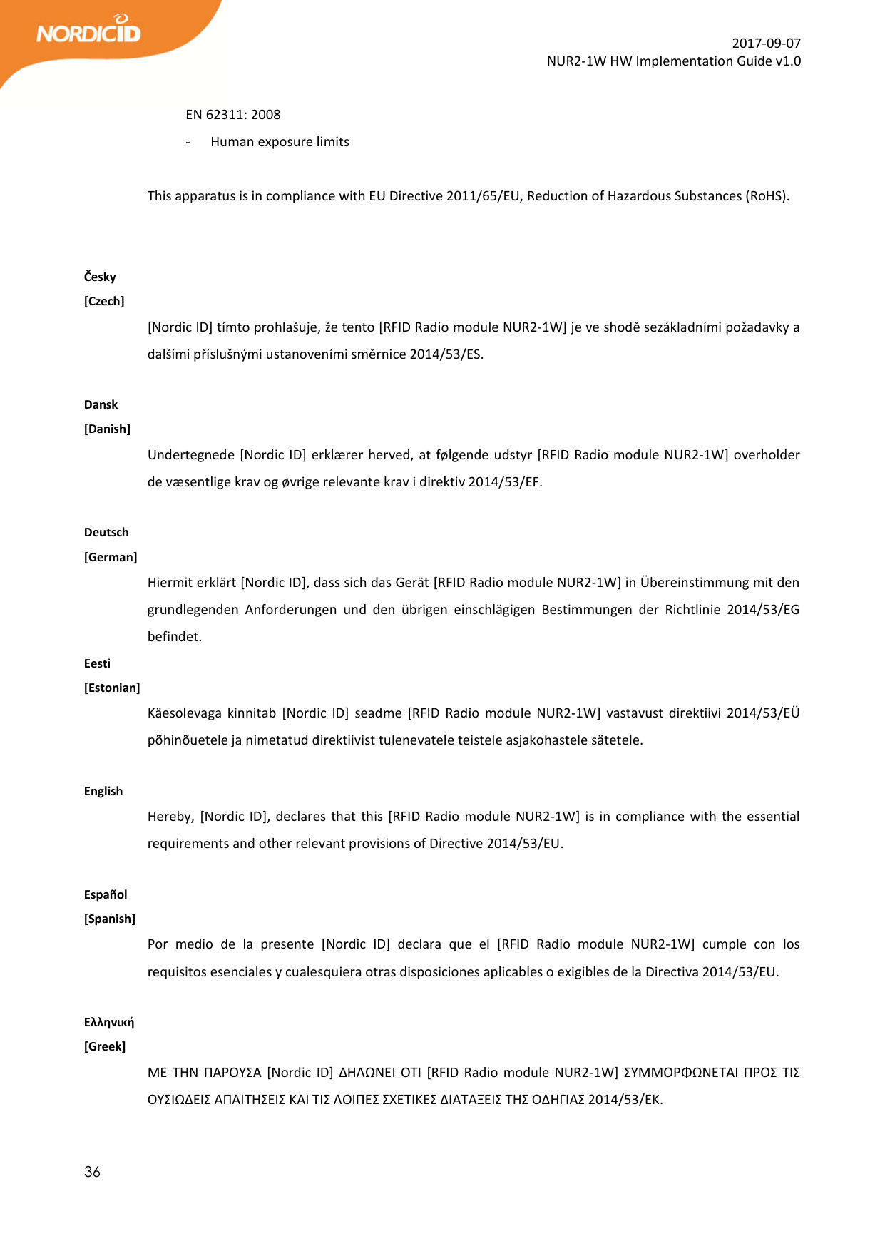  36  2017-09-07 NUR2-1W HW Implementation Guide v1.0  EN 62311: 2008 - Human exposure limits  This apparatus is in compliance with EU Directive 2011/65/EU, Reduction of Hazardous Substances (RoHS).   Česky [Czech] [Nordic ID] tímto prohlašuje, že tento [RFID Radio module NUR2-1W] je ve shodě sezákladními požadavky a dalšími příslušnými ustanoveními směrnice 2014/53/ES.  Dansk [Danish] Undertegnede [Nordic ID] erklærer herved, at følgende udstyr [RFID Radio module NUR2-1W] overholder de væsentlige krav og øvrige relevante krav i direktiv 2014/53/EF.  Deutsch [German] Hiermit erklärt [Nordic ID], dass sich das Gerät [RFID Radio module NUR2-1W] in Übereinstimmung mit den grundlegenden  Anforderungen  und  den  übrigen  einschlägigen  Bestimmungen  der  Richtlinie  2014/53/EG befindet. Eesti [Estonian] Käesolevaga  kinnitab  [Nordic  ID]  seadme  [RFID  Radio  module  NUR2-1W]  vastavust  direktiivi  2014/53/EÜ põhinõuetele ja nimetatud direktiivist tulenevatele teistele asjakohastele sätetele.  English  Hereby, [Nordic ID], declares that this [RFID Radio module NUR2-1W] is in compliance  with the essential requirements and other relevant provisions of Directive 2014/53/EU.  Español [Spanish] Por  medio  de  la  presente  [Nordic  ID]  declara  que  el  [RFID  Radio  module  NUR2-1W]  cumple  con  los requisitos esenciales y cualesquiera otras disposiciones aplicables o exigibles de la Directiva 2014/53/EU.  Ελληνική [Greek] ΜΕ ΤΗΝ  ΠΑΡΟΥΣΑ  [Nordic  ID]  ΔΗΛΩΝΕΙ ΟΤΙ [RFID Radio  module  NUR2-1W]  ΣΥΜΜΟΡΦΩΝΕΤΑΙ  ΠΡΟΣ  ΤΙΣ ΟΥΣΙΩΔΕΙΣ ΑΠΑΙΤΗΣΕΙΣ ΚΑΙ ΤΙΣ ΛΟΙΠΕΣ ΣΧΕΤΙΚΕΣ ΔΙΑΤΑΞΕΙΣ ΤΗΣ ΟΔΗΓΙΑΣ 2014/53/ΕΚ.  