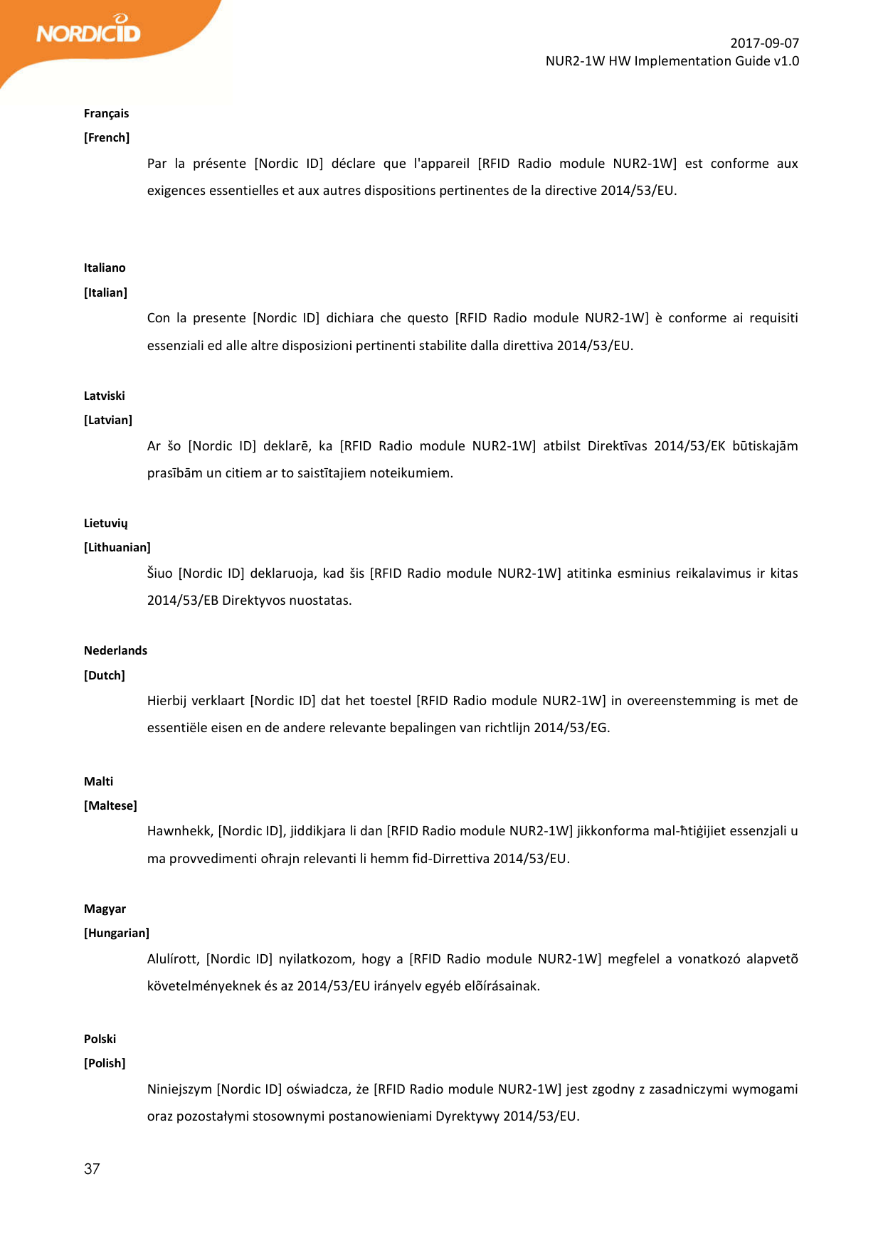  37  2017-09-07 NUR2-1W HW Implementation Guide v1.0  Français [French] Par  la  présente  [Nordic  ID]  déclare  que  l&apos;appareil  [RFID  Radio  module  NUR2-1W]  est  conforme  aux exigences essentielles et aux autres dispositions pertinentes de la directive 2014/53/EU.   Italiano [Italian] Con  la  presente  [Nordic  ID]  dichiara  che  questo  [RFID  Radio  module  NUR2-1W]  è  conforme  ai  requisiti essenziali ed alle altre disposizioni pertinenti stabilite dalla direttiva 2014/53/EU.  Latviski [Latvian] Ar  šo  [Nordic  ID]  deklarē,  ka  [RFID  Radio  module  NUR2-1W]  atbilst  Direktīvas  2014/53/EK  būtiskajām prasībām un citiem ar to saistītajiem noteikumiem.  Lietuvių [Lithuanian] Šiuo [Nordic  ID]  deklaruoja, kad  šis  [RFID  Radio  module NUR2-1W] atitinka  esminius  reikalavimus  ir  kitas 2014/53/EB Direktyvos nuostatas.  Nederlands  [Dutch] Hierbij verklaart [Nordic ID] dat het toestel [RFID Radio module NUR2-1W] in overeenstemming is met de essentiële eisen en de andere relevante bepalingen van richtlijn 2014/53/EG.  Malti [Maltese] Hawnhekk, [Nordic ID], jiddikjara li dan [RFID Radio module NUR2-1W] jikkonforma mal-ħtiġijiet essenzjali u ma provvedimenti oħrajn relevanti li hemm fid-Dirrettiva 2014/53/EU.  Magyar [Hungarian] Alulírott,  [Nordic  ID]  nyilatkozom,  hogy  a  [RFID  Radio  module  NUR2-1W]  megfelel  a  vonatkozó  alapvetõ követelményeknek és az 2014/53/EU irányelv egyéb elõírásainak.  Polski [Polish] Niniejszym [Nordic ID] oświadcza, że [RFID Radio module NUR2-1W] jest zgodny z zasadniczymi wymogami oraz pozostałymi stosownymi postanowieniami Dyrektywy 2014/53/EU. 