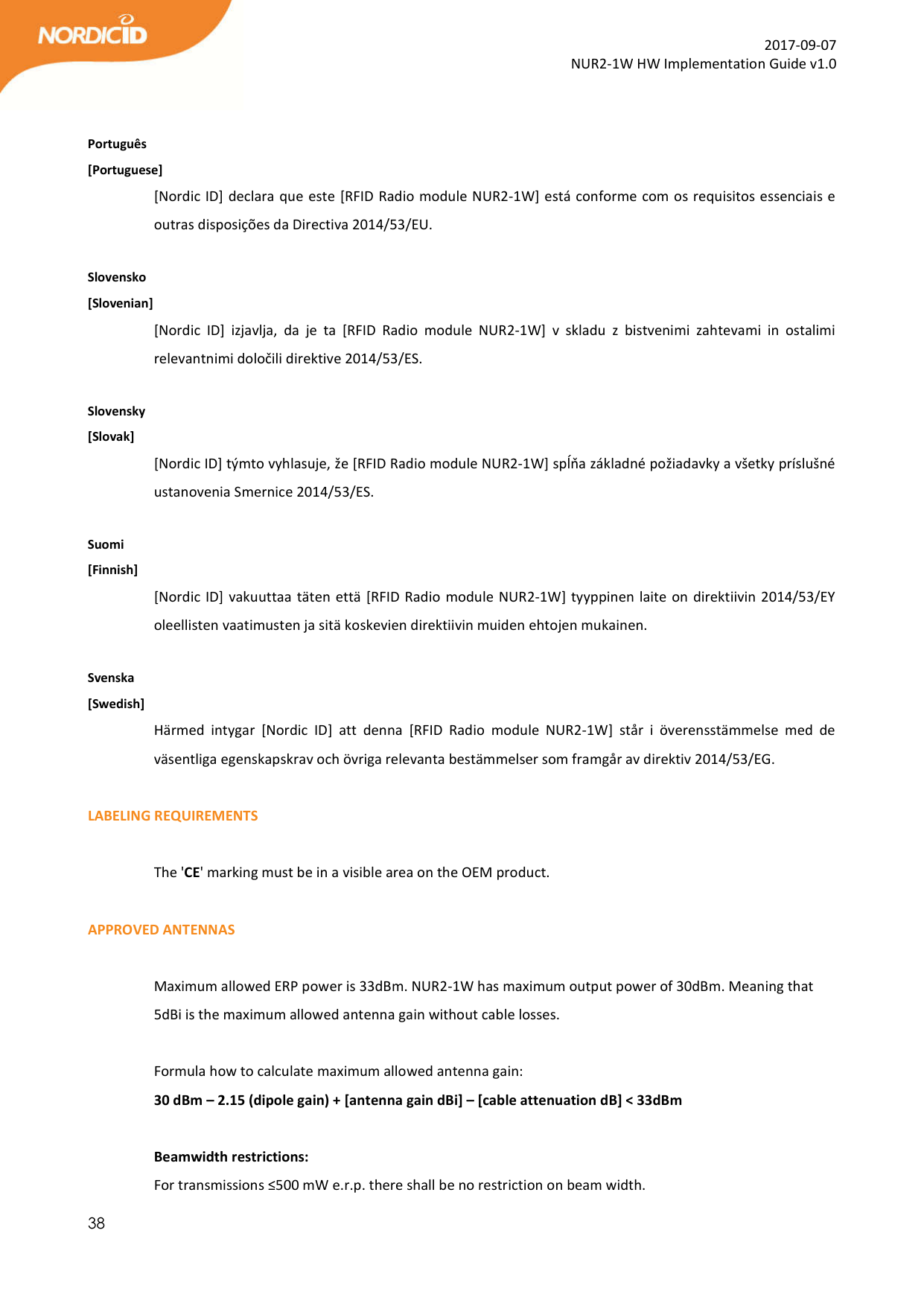  38  2017-09-07 NUR2-1W HW Implementation Guide v1.0   Português [Portuguese] [Nordic ID] declara que este [RFID Radio module NUR2-1W] está conforme com os requisitos essenciais e outras disposições da Directiva 2014/53/EU.  Slovensko [Slovenian] [Nordic  ID]  izjavlja,  da  je  ta  [RFID  Radio  module  NUR2-1W]  v  skladu  z  bistvenimi  zahtevami  in  ostalimi relevantnimi določili direktive 2014/53/ES.  Slovensky [Slovak] [Nordic ID] týmto vyhlasuje, že [RFID Radio module NUR2-1W] spĺňa základné požiadavky a všetky príslušné ustanovenia Smernice 2014/53/ES.  Suomi [Finnish] [Nordic ID] vakuuttaa täten että [RFID Radio module NUR2-1W] tyyppinen laite on direktiivin 2014/53/EY oleellisten vaatimusten ja sitä koskevien direktiivin muiden ehtojen mukainen.  Svenska [Swedish] Härmed  intygar  [Nordic  ID]  att  denna  [RFID  Radio  module  NUR2-1W]  står  i  överensstämmelse  med  de väsentliga egenskapskrav och övriga relevanta bestämmelser som framgår av direktiv 2014/53/EG.  LABELING REQUIREMENTS  The &apos;CE&apos; marking must be in a visible area on the OEM product.   APPROVED ANTENNAS  Maximum allowed ERP power is 33dBm. NUR2-1W has maximum output power of 30dBm. Meaning that 5dBi is the maximum allowed antenna gain without cable losses.  Formula how to calculate maximum allowed antenna gain: 30 dBm – 2.15 (dipole gain) + [antenna gain dBi] – [cable attenuation dB] &lt; 33dBm  Beamwidth restrictions:  For transmissions ≤500 mW e.r.p. there shall be no restriction on beam width. 