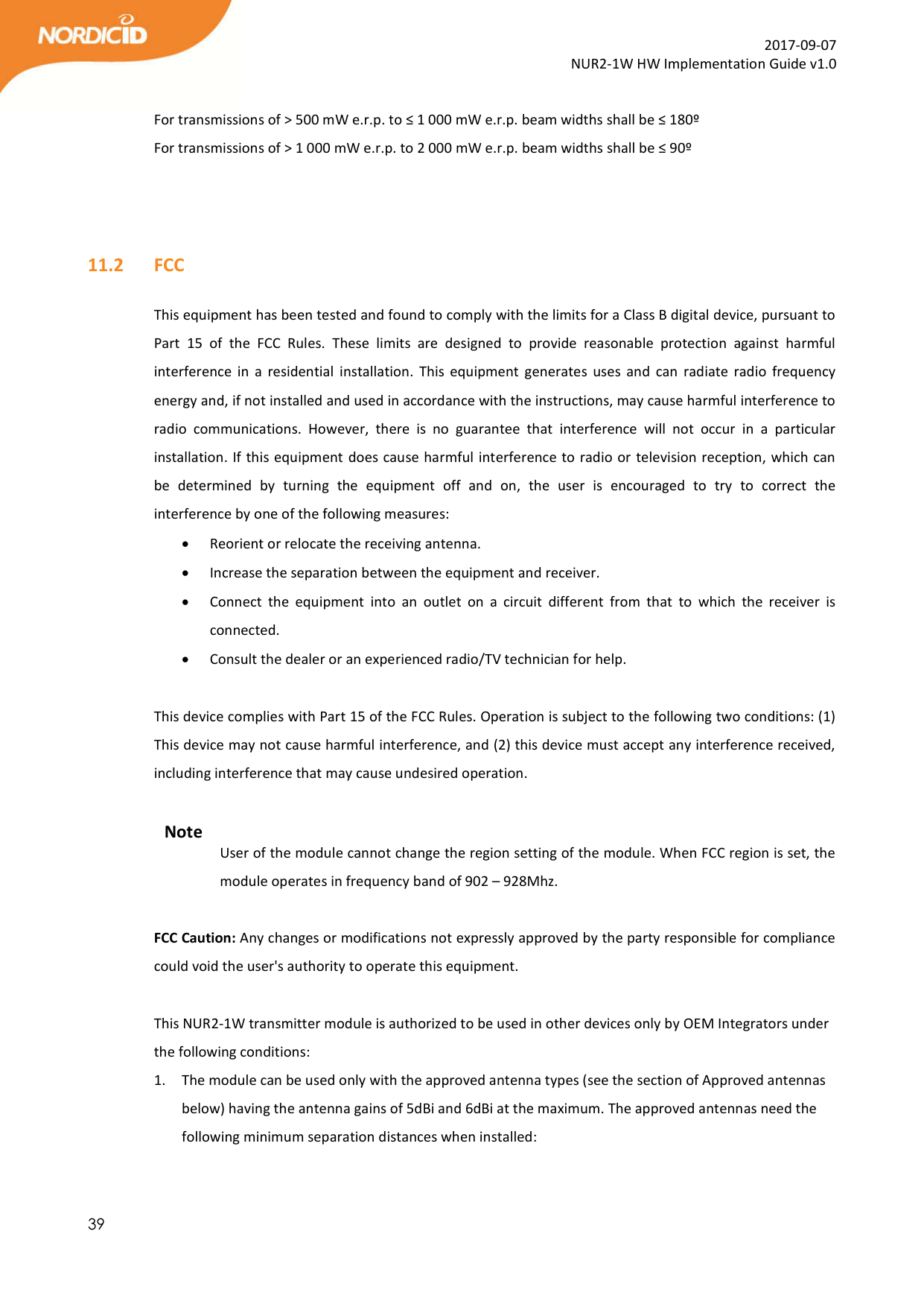  39  2017-09-07 NUR2-1W HW Implementation Guide v1.0  For transmissions of &gt; 500 mW e.r.p. to ≤ 1 000 mW e.r.p. beam widths shall be ≤ 180º For transmissions of &gt; 1 000 mW e.r.p. to 2 000 mW e.r.p. beam widths shall be ≤ 90º    11.2   FCC  This equipment has been tested and found to comply with the limits for a Class B digital device, pursuant to Part  15  of  the  FCC  Rules.  These  limits  are  designed  to  provide  reasonable  protection  against  harmful interference  in  a  residential  installation.  This  equipment  generates  uses  and  can  radiate radio  frequency energy and, if not installed and used in accordance with the instructions, may cause harmful interference to radio  communications.  However,  there  is  no  guarantee  that  interference  will  not  occur  in  a  particular installation. If this equipment does cause harmful interference to radio or television reception, which can be  determined  by  turning  the  equipment  off  and  on,  the  user  is  encouraged  to  try  to  correct  the interference by one of the following measures:  Reorient or relocate the receiving antenna.  Increase the separation between the equipment and receiver.  Connect  the  equipment  into  an  outlet  on  a  circuit  different  from  that  to  which  the  receiver  is connected.  Consult the dealer or an experienced radio/TV technician for help.  This device complies with Part 15 of the FCC Rules. Operation is subject to the following two conditions: (1) This device may not cause harmful interference, and (2) this device must accept any interference received, including interference that may cause undesired operation.  Note User of the module cannot change the region setting of the module. When FCC region is set, the module operates in frequency band of 902 – 928Mhz.   FCC Caution: Any changes or modifications not expressly approved by the party responsible for compliance could void the user&apos;s authority to operate this equipment.  This NUR2-1W transmitter module is authorized to be used in other devices only by OEM Integrators under the following conditions: 1. The module can be used only with the approved antenna types (see the section of Approved antennas below) having the antenna gains of 5dBi and 6dBi at the maximum. The approved antennas need the following minimum separation distances when installed:   