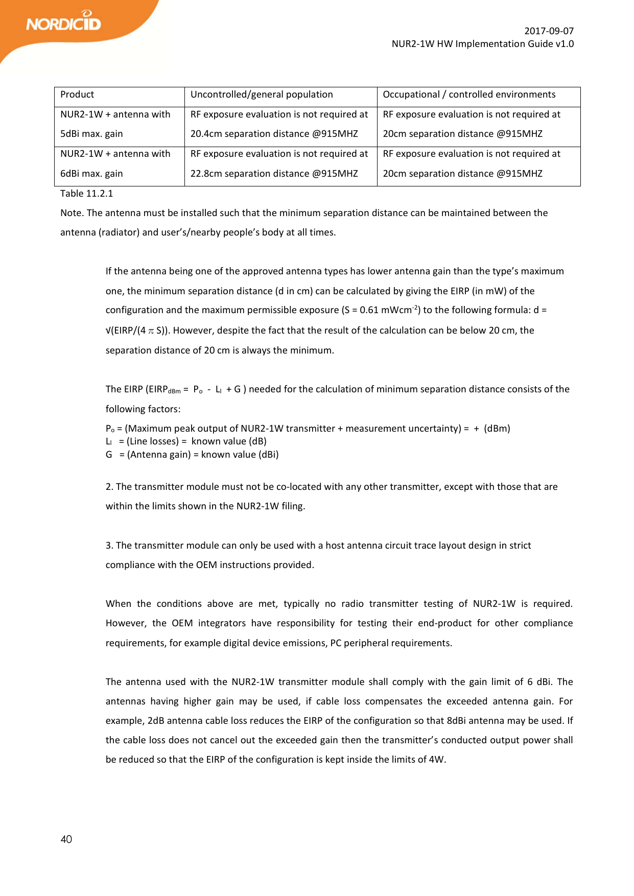  40  2017-09-07 NUR2-1W HW Implementation Guide v1.0  Product  Uncontrolled/general population  Occupational / controlled environments NUR2-1W + antenna with 5dBi max. gain RF exposure evaluation is not required at 20.4cm separation distance @915MHZ RF exposure evaluation is not required at 20cm separation distance @915MHZ  NUR2-1W + antenna with 6dBi max. gain RF exposure evaluation is not required at 22.8cm separation distance @915MHZ RF exposure evaluation is not required at 20cm separation distance @915MHZ  Table 11.2.1 Note. The antenna must be installed such that the minimum separation distance can be maintained between the antenna (radiator) and user’s/nearby people’s body at all times.  If the antenna being one of the approved antenna types has lower antenna gain than the type’s maximum one, the minimum separation distance (d in cm) can be calculated by giving the EIRP (in mW) of the configuration and the maximum permissible exposure (S = 0.61 mWcm-2) to the following formula: d = √(EIRP/(4πS)). However, despite the fact that the result of the calculation can be below 20 cm, the separation distance of 20 cm is always the minimum.  The EIRP (EIRPdBm =  Po  -  Ll  + G ) needed for the calculation of minimum separation distance consists of the following factors:   Po = (Maximum peak output of NUR2-1W transmitter + measurement uncertainty) =  +  (dBm)     Ll   = (Line losses) =  known value (dB)  G   = (Antenna gain) = known value (dBi)  2. The transmitter module must not be co-located with any other transmitter, except with those that are within the limits shown in the NUR2-1W filing.  3. The transmitter module can only be used with a host antenna circuit trace layout design in strict compliance with the OEM instructions provided.  When  the  conditions  above  are  met,  typically  no  radio  transmitter  testing  of  NUR2-1W  is  required. However,  the  OEM  integrators  have  responsibility  for  testing  their  end-product  for  other  compliance requirements, for example digital device emissions, PC peripheral requirements.  The  antenna  used  with  the  NUR2-1W  transmitter  module  shall  comply  with  the  gain  limit  of  6  dBi.  The antennas  having  higher  gain  may  be  used,  if  cable  loss  compensates  the  exceeded  antenna  gain.  For example, 2dB antenna cable loss reduces the EIRP of the configuration so that 8dBi antenna may be used. If the cable loss does not cancel out the exceeded gain then the transmitter’s conducted output power shall be reduced so that the EIRP of the configuration is kept inside the limits of 4W.    