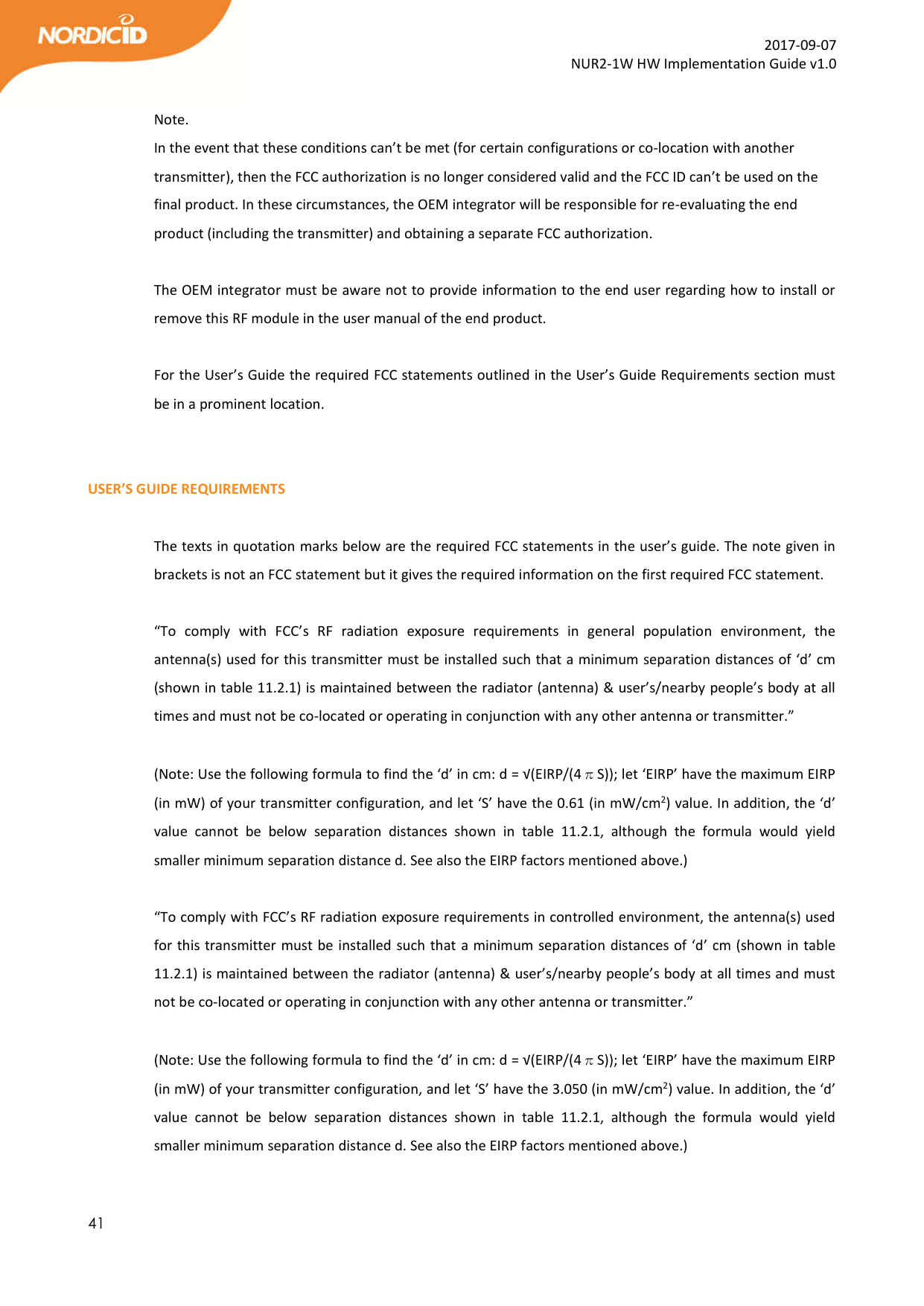  41  2017-09-07 NUR2-1W HW Implementation Guide v1.0  Note. In the event that these conditions can’t be met (for certain configurations or co-location with another transmitter), then the FCC authorization is no longer considered valid and the FCC ID can’t be used on the final product. In these circumstances, the OEM integrator will be responsible for re-evaluating the end product (including the transmitter) and obtaining a separate FCC authorization.  The OEM integrator must be aware not to provide information to the end user regarding how to install or remove this RF module in the user manual of the end product.  For the User’s Guide the required FCC statements outlined in the User’s Guide Requirements section must be in a prominent location.   USER’S GUIDE REQUIREMENTS  The texts in quotation marks below are the required FCC statements in the user’s guide. The note given in brackets is not an FCC statement but it gives the required information on the first required FCC statement.   “To  comply  with  FCC’s  RF  radiation  exposure  requirements  in  general  population  environment,  the antenna(s) used for this transmitter must be installed such that a minimum separation distances of ‘d’ cm (shown in table 11.2.1) is maintained between the radiator (antenna) &amp; user’s/nearby people’s body at all times and must not be co-located or operating in conjunction with any other antenna or transmitter.”  (Note: Use the following formula to find the ‘d’ in cm: d = √(EIRP/(4πS)); let ‘EIRP’ have the maximum EIRP (in mW) of your transmitter configuration, and let ‘S’ have the 0.61 (in mW/cm2) value. In addition, the ‘d’ value  cannot  be  below  separation  distances  shown  in  table  11.2.1,  although  the  formula  would  yield smaller minimum separation distance d. See also the EIRP factors mentioned above.)  “To comply with FCC’s RF radiation exposure requirements in controlled environment, the antenna(s) used for this transmitter must be installed such that a minimum separation distances of ‘d’ cm (shown in table 11.2.1) is maintained between the radiator (antenna) &amp; user’s/nearby people’s body at all times and must not be co-located or operating in conjunction with any other antenna or transmitter.”  (Note: Use the following formula to find the ‘d’ in cm: d = √(EIRP/(4πS)); let ‘EIRP’ have the maximum EIRP (in mW) of your transmitter configuration, and let ‘S’ have the 3.050 (in mW/cm2) value. In addition, the ‘d’ value  cannot  be  below  separation  distances  shown  in  table  11.2.1,  although  the  formula  would  yield smaller minimum separation distance d. See also the EIRP factors mentioned above.)  