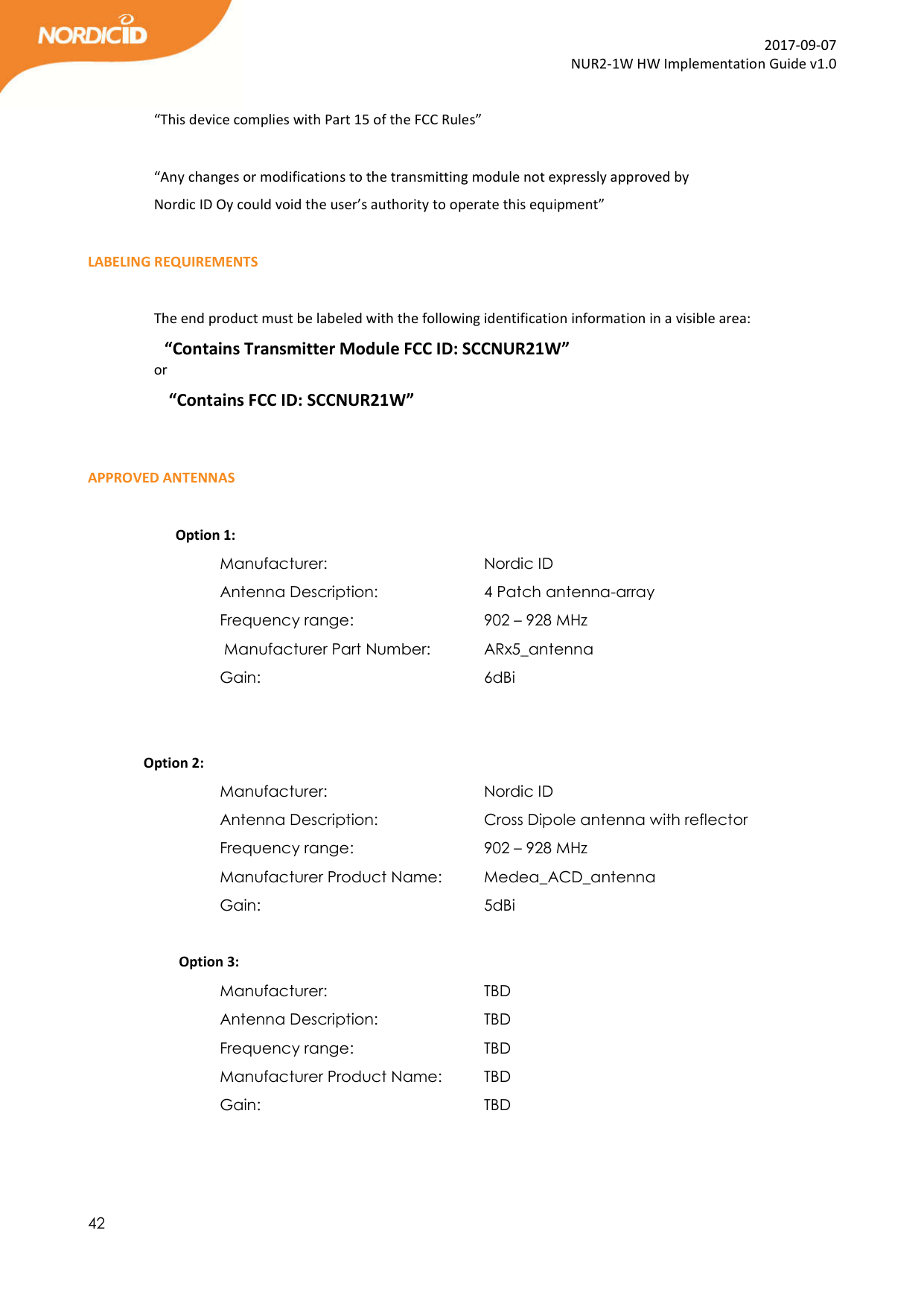  42  2017-09-07 NUR2-1W HW Implementation Guide v1.0  “This device complies with Part 15 of the FCC Rules”  “Any changes or modifications to the transmitting module not expressly approved by Nordic ID Oy could void the user’s authority to operate this equipment”  LABELING REQUIREMENTS  The end product must be labeled with the following identification information in a visible area: “Contains Transmitter Module FCC ID: SCCNUR21W” or  “Contains FCC ID: SCCNUR21W”   APPROVED ANTENNAS           Option 1: Manufacturer:       Nordic ID Antenna Description:     4 Patch antenna-array            Frequency range:      902 – 928 MHz  Manufacturer Part Number:   ARx5_antenna Gain:         6dBi    Option 2: Manufacturer:       Nordic ID Antenna Description:     Cross Dipole antenna with reflector  Frequency range:      902 – 928 MHz Manufacturer Product Name:   Medea_ACD_antenna Gain:         5dBi            Option 3: Manufacturer:       TBD Antenna Description:     TBD  Frequency range:      TBD Manufacturer Product Name:   TBD Gain:         TBD   