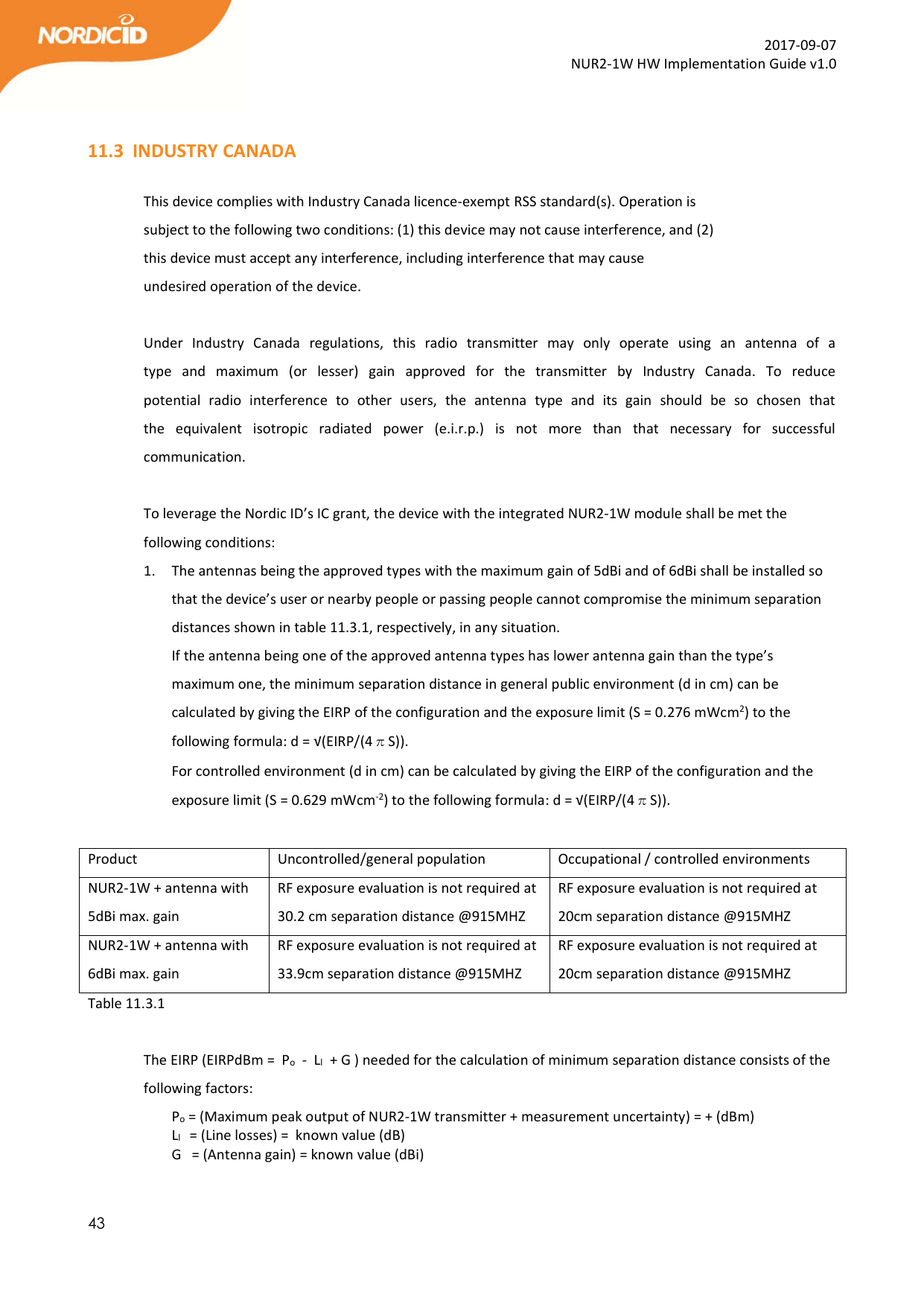  43  2017-09-07 NUR2-1W HW Implementation Guide v1.0   11.3 INDUSTRY CANADA  This device complies with Industry Canada licence-exempt RSS standard(s). Operation is subject to the following two conditions: (1) this device may not cause interference, and (2) this device must accept any interference, including interference that may cause undesired operation of the device.  Under  Industry  Canada  regulations,  this  radio  transmitter  may  only  operate  using  an  antenna  of  a type  and  maximum  (or  lesser)  gain  approved  for  the  transmitter  by  Industry  Canada.  To  reduce potential  radio  interference  to  other  users,  the  antenna  type  and  its  gain  should  be  so  chosen  that the  equivalent  isotropic  radiated  power  (e.i.r.p.)  is  not  more  than  that  necessary  for  successful communication.   To leverage the Nordic ID’s IC grant, the device with the integrated NUR2-1W module shall be met the following conditions: 1. The antennas being the approved types with the maximum gain of 5dBi and of 6dBi shall be installed so that the device’s user or nearby people or passing people cannot compromise the minimum separation distances shown in table 11.3.1, respectively, in any situation. If the antenna being one of the approved antenna types has lower antenna gain than the type’s maximum one, the minimum separation distance in general public environment (d in cm) can be calculated by giving the EIRP of the configuration and the exposure limit (S = 0.276 mWcm2) to the following formula: d = √(EIRP/(4πS)). For controlled environment (d in cm) can be calculated by giving the EIRP of the configuration and the exposure limit (S = 0.629 mWcm-2) to the following formula: d = √(EIRP/(4πS)).    Product  Uncontrolled/general population  Occupational / controlled environments NUR2-1W + antenna with 5dBi max. gain RF exposure evaluation is not required at 30.2 cm separation distance @915MHZ RF exposure evaluation is not required at 20cm separation distance @915MHZ  NUR2-1W + antenna with 6dBi max. gain RF exposure evaluation is not required at 33.9cm separation distance @915MHZ RF exposure evaluation is not required at 20cm separation distance @915MHZ  Table 11.3.1  The EIRP (EIRPdBm =  Po  -  Ll  + G ) needed for the calculation of minimum separation distance consists of the following factors:   Po = (Maximum peak output of NUR2-1W transmitter + measurement uncertainty) = + (dBm)     Ll   = (Line losses) =  known value (dB)  G   = (Antenna gain) = known value (dBi)  