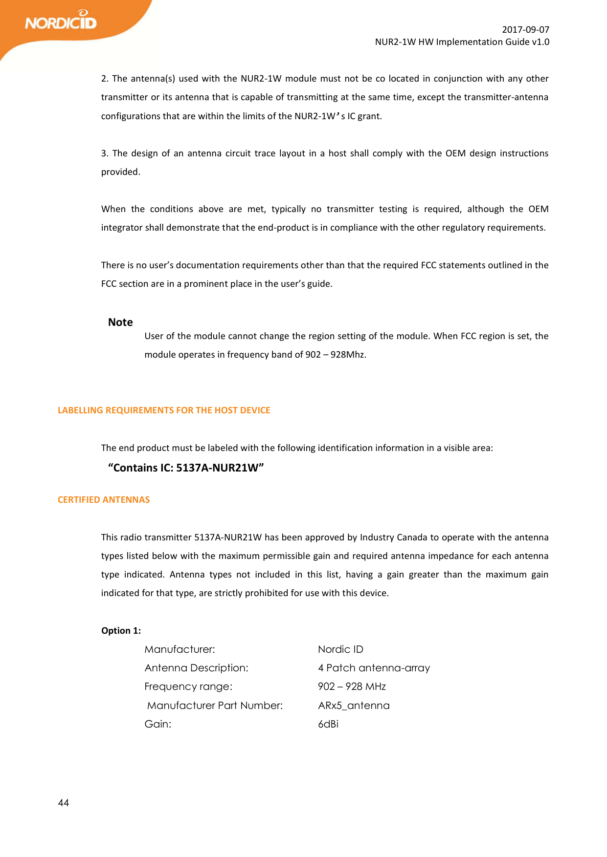  44  2017-09-07 NUR2-1W HW Implementation Guide v1.0  2. The antenna(s) used with the NUR2-1W  module must not be co located in conjunction with any other transmitter or its antenna that is capable of transmitting at the same time, except the transmitter-antenna configurations that are within the limits of the NUR2-1W’s IC grant.   3. The design  of  an  antenna  circuit  trace layout  in  a  host shall comply  with the OEM  design  instructions provided.  When  the  conditions  above  are  met,  typically  no  transmitter  testing  is  required,  although  the  OEM integrator shall demonstrate that the end-product is in compliance with the other regulatory requirements.  There is no user’s documentation requirements other than that the required FCC statements outlined in the FCC section are in a prominent place in the user’s guide.  Note User of the module cannot change the region setting of the module. When FCC region is set, the module operates in frequency band of 902 – 928Mhz.    LABELLING REQUIREMENTS FOR THE HOST DEVICE  The end product must be labeled with the following identification information in a visible area: “Contains IC: 5137A-NUR21W”  CERTIFIED ANTENNAS  This radio transmitter 5137A-NUR21W has been approved by Industry Canada to operate with the antenna types listed below with the maximum permissible gain and required antenna impedance for each antenna type  indicated.  Antenna  types  not  included  in  this  list,  having  a  gain  greater  than  the  maximum  gain indicated for that type, are strictly prohibited for use with this device.               Option 1: Manufacturer:       Nordic ID Antenna Description:     4 Patch antenna-array            Frequency range:      902 – 928 MHz  Manufacturer Part Number:   ARx5_antenna Gain:         6dBi          