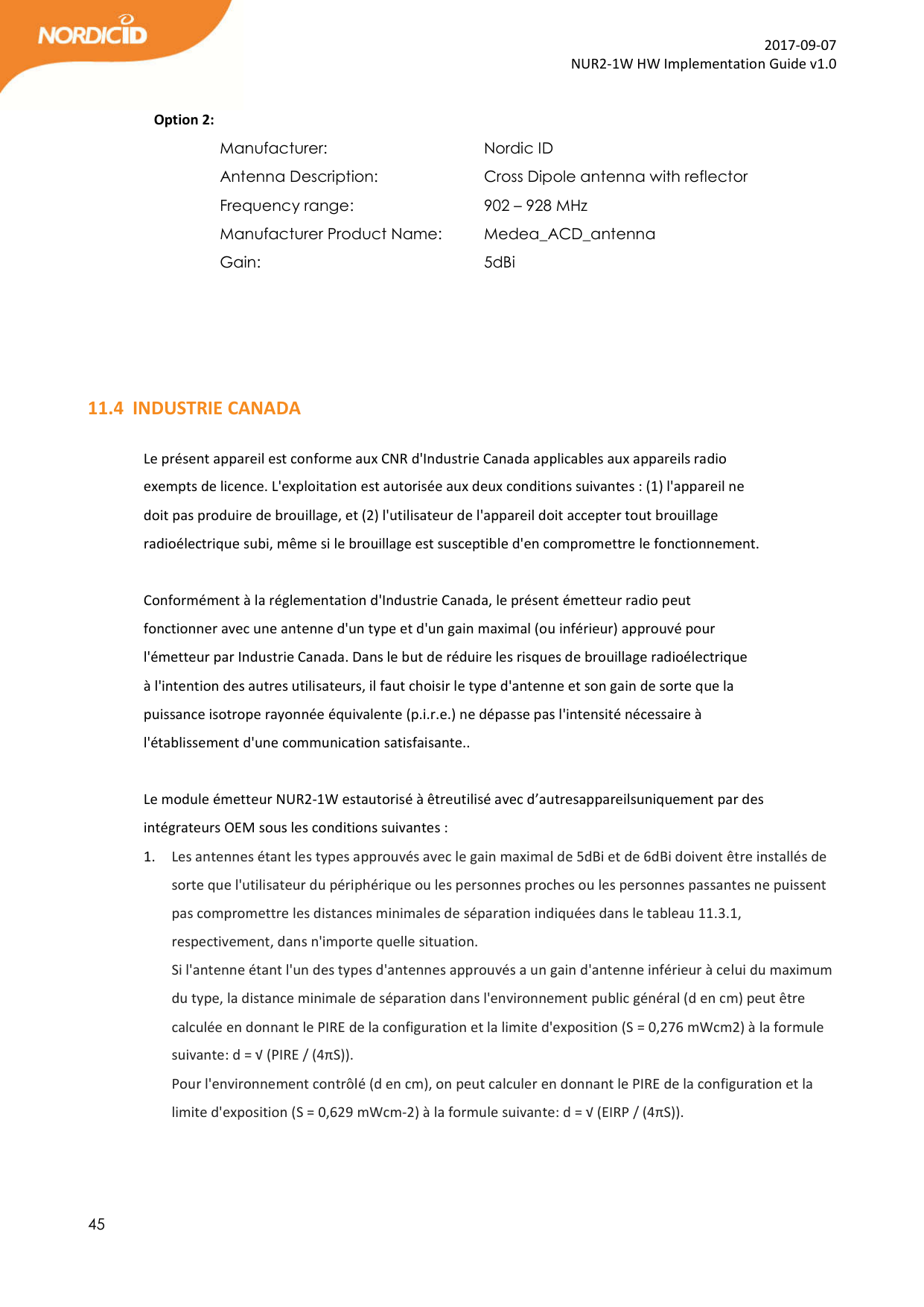  45  2017-09-07 NUR2-1W HW Implementation Guide v1.0  Option 2: Manufacturer:       Nordic ID Antenna Description:     Cross Dipole antenna with reflector  Frequency range:      902 – 928 MHz Manufacturer Product Name:   Medea_ACD_antenna Gain:         5dBi     11.4 INDUSTRIE CANADA  Le présent appareil est conforme aux CNR d&apos;Industrie Canada applicables aux appareils radio exempts de licence. L&apos;exploitation est autorisée aux deux conditions suivantes : (1) l&apos;appareil ne doit pas produire de brouillage, et (2) l&apos;utilisateur de l&apos;appareil doit accepter tout brouillage radioélectrique subi, même si le brouillage est susceptible d&apos;en compromettre le fonctionnement.  Conformément à la réglementation d&apos;Industrie Canada, le présent émetteur radio peut fonctionner avec une antenne d&apos;un type et d&apos;un gain maximal (ou inférieur) approuvé pour l&apos;émetteur par Industrie Canada. Dans le but de réduire les risques de brouillage radioélectrique à l&apos;intention des autres utilisateurs, il faut choisir le type d&apos;antenne et son gain de sorte que la puissance isotrope rayonnée équivalente (p.i.r.e.) ne dépasse pas l&apos;intensité nécessaire à l&apos;établissement d&apos;une communication satisfaisante..   Le module émetteur NUR2-1W estautorisé à êtreutilisé avec d’autresappareilsuniquement par des intégrateurs OEM sous les conditions suivantes : 1. Les antennes étant les types approuvés avec le gain maximal de 5dBi et de 6dBi doivent être installés de sorte que l&apos;utilisateur du périphérique ou les personnes proches ou les personnes passantes ne puissent pas compromettre les distances minimales de séparation indiquées dans le tableau 11.3.1, respectivement, dans n&apos;importe quelle situation. Si l&apos;antenne étant l&apos;un des types d&apos;antennes approuvés a un gain d&apos;antenne inférieur à celui du maximum du type, la distance minimale de séparation dans l&apos;environnement public général (d en cm) peut être calculée en donnant le PIRE de la configuration et la limite d&apos;exposition (S = 0,276 mWcm2) à la formule suivante: d = √ (PIRE / (4πS)). Pour l&apos;environnement contrôlé (d en cm), on peut calculer en donnant le PIRE de la configuration et la limite d&apos;exposition (S = 0,629 mWcm-2) à la formule suivante: d = √ (EIRP / (4πS)).   