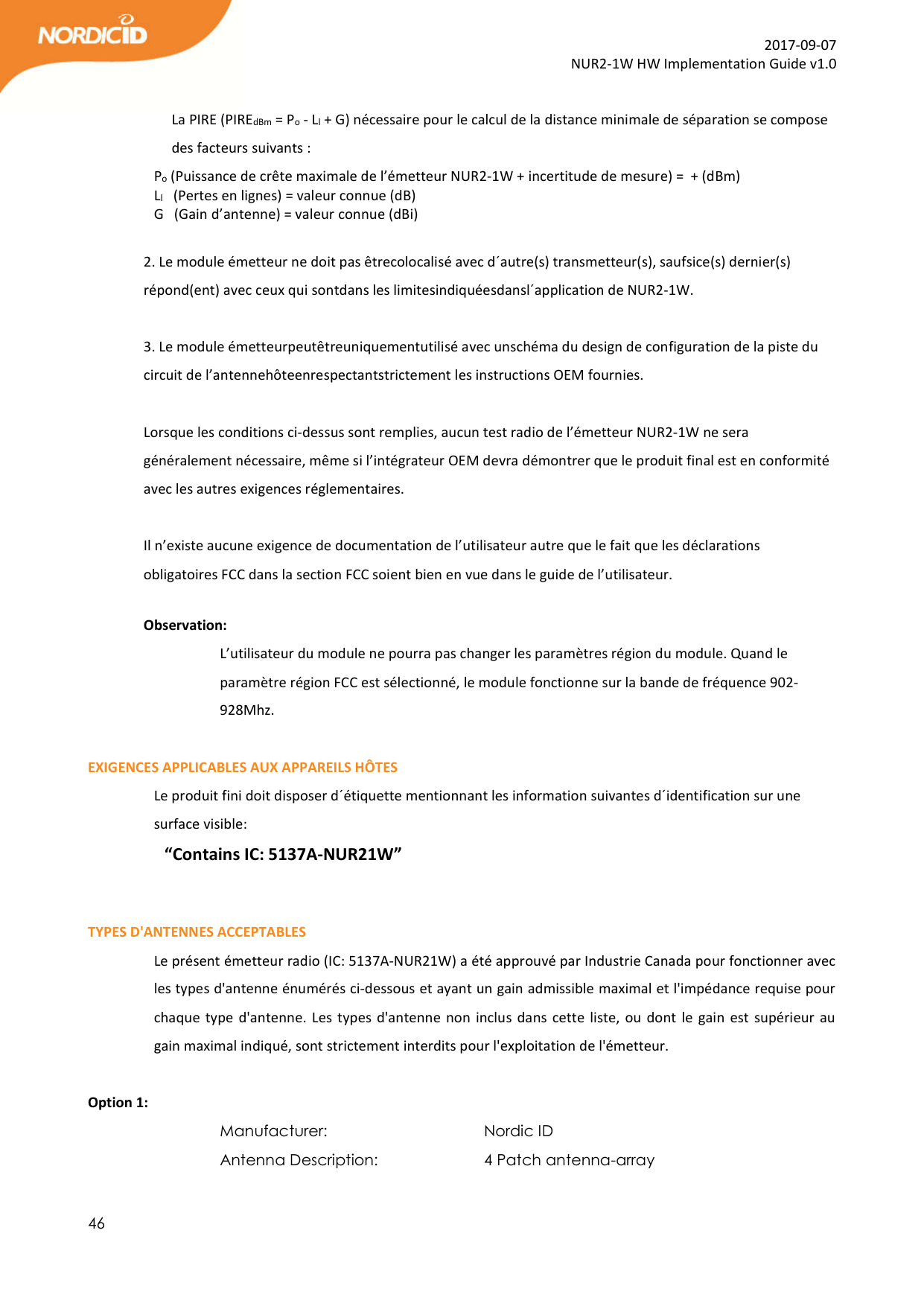  46  2017-09-07 NUR2-1W HW Implementation Guide v1.0  La PIRE (PIREdBm = Po - Ll + G) nécessaire pour le calcul de la distance minimale de séparation se compose des facteurs suivants :   Po (Puissance de crête maximale de l’émetteur NUR2-1W + incertitude de mesure) =  + (dBm)     Ll   (Pertes en lignes) = valeur connue (dB)  G   (Gain d’antenne) = valeur connue (dBi)  2. Le module émetteur ne doit pas êtrecolocalisé avec d´autre(s) transmetteur(s), saufsice(s) dernier(s) répond(ent) avec ceux qui sontdans les limitesindiquéesdansl´application de NUR2-1W.  3. Le module émetteurpeutêtreuniquementutilisé avec unschéma du design de configuration de la piste du circuit de l’antennehôteenrespectantstrictement les instructions OEM fournies.  Lorsque les conditions ci-dessus sont remplies, aucun test radio de l’émetteur NUR2-1W ne sera généralement nécessaire, même si l’intégrateur OEM devra démontrer que le produit final est en conformité avec les autres exigences réglementaires.  Il n’existe aucune exigence de documentation de l’utilisateur autre que le fait que les déclarations obligatoires FCC dans la section FCC soient bien en vue dans le guide de l’utilisateur.  Observation:  L’utilisateur du module ne pourra pas changer les paramètres région du module. Quand le paramètre région FCC est sélectionné, le module fonctionne sur la bande de fréquence 902-928Mhz.  EXIGENCES APPLICABLES AUX APPAREILS HÔTES Le produit fini doit disposer d´étiquette mentionnant les information suivantes d´identification sur une surface visible: “Contains IC: 5137A-NUR21W”   TYPES D&apos;ANTENNES ACCEPTABLES Le présent émetteur radio (IC: 5137A-NUR21W) a été approuvé par Industrie Canada pour fonctionner avec les types d&apos;antenne énumérés ci-dessous et ayant un gain admissible maximal et l&apos;impédance requise pour chaque type d&apos;antenne. Les types d&apos;antenne non inclus dans cette liste, ou dont le gain est supérieur au gain maximal indiqué, sont strictement interdits pour l&apos;exploitation de l&apos;émetteur.  Option 1: Manufacturer:       Nordic ID Antenna Description:     4 Patch antenna-array            
