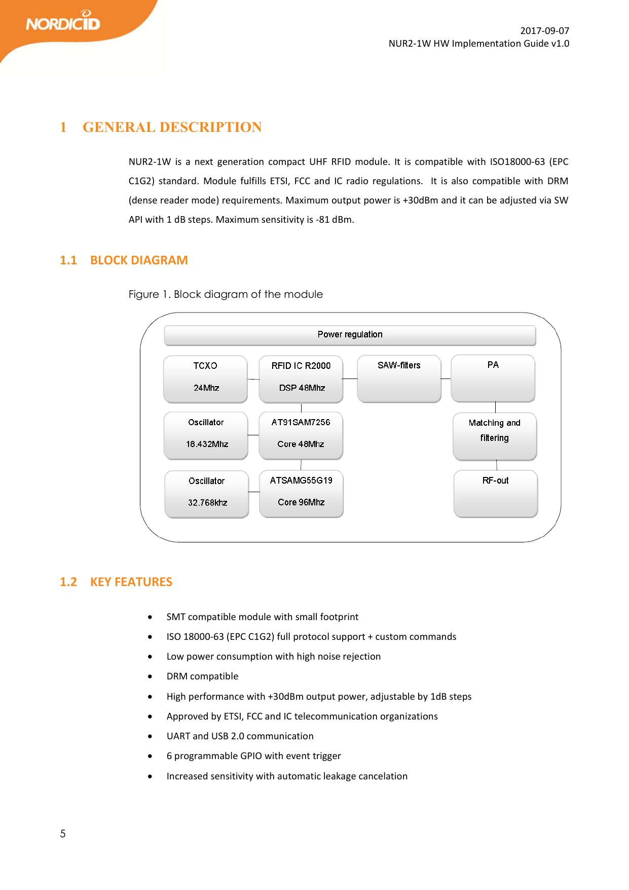  5  2017-09-07 NUR2-1W HW Implementation Guide v1.0   1 GENERAL DESCRIPTION  NUR2-1W  is  a  next  generation  compact  UHF  RFID  module.  It  is  compatible  with  ISO18000-63  (EPC C1G2)  standard.  Module  fulfills ETSI,  FCC  and  IC  radio  regulations.    It  is  also  compatible  with  DRM (dense reader mode) requirements. Maximum output power is +30dBm and it can be adjusted via SW API with 1 dB steps. Maximum sensitivity is -81 dBm.   1.1 BLOCK DIAGRAM  Figure 1. Block diagram of the module   1.2 KEY FEATURES   SMT compatible module with small footprint  ISO 18000-63 (EPC C1G2) full protocol support + custom commands   Low power consumption with high noise rejection  DRM compatible  High performance with +30dBm output power, adjustable by 1dB steps  Approved by ETSI, FCC and IC telecommunication organizations  UART and USB 2.0 communication  6 programmable GPIO with event trigger  Increased sensitivity with automatic leakage cancelation   