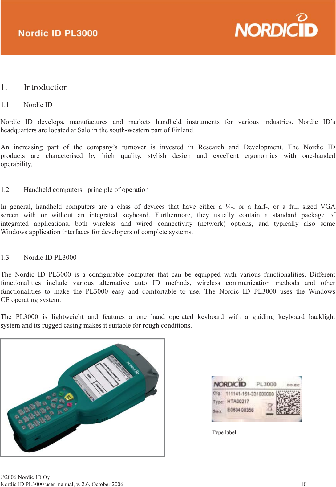 ©2006 Nordic ID OyNordic ID PL3000 user manual, v. 2.6, October 2006                10 1. Introduction1.1 Nordic IDNordic ID develops, manufactures and markets handheld instruments for various industries. Nordic ID’s headquarters are located at Salo in the south-western part of Finland.An increasing part of the company’s turnover is invested in Research and Development. The Nordic ID products are characterised by high quality, stylish design and excellent ergonomics with one-handed operability.1.2  Handheld computers –principle of operationIn general, handheld computers are a class of devices that have either a ¼-, or a half-, or a full sized VGA screen with or without an integrated keyboard. Furthermore, they usually contain a standard package of integrated applications, both wireless and wired connectivity (network) options, and typically also some Windows application interfaces for developers of complete systems. 1.3  Nordic ID PL3000The Nordic ID PL3000 is a conﬁ gurable computer that can be equipped with various functionalities. Different functionalities include various alternative auto ID methods, wireless communication methods and other functionalities to make the PL3000 easy and comfortable to use. The Nordic ID PL3000 uses the Windows CE operating system. The PL3000 is lightweight and features a one hand operated keyboard with a guiding keyboard backlight system and its rugged casing makes it suitable for rough conditions.Type label