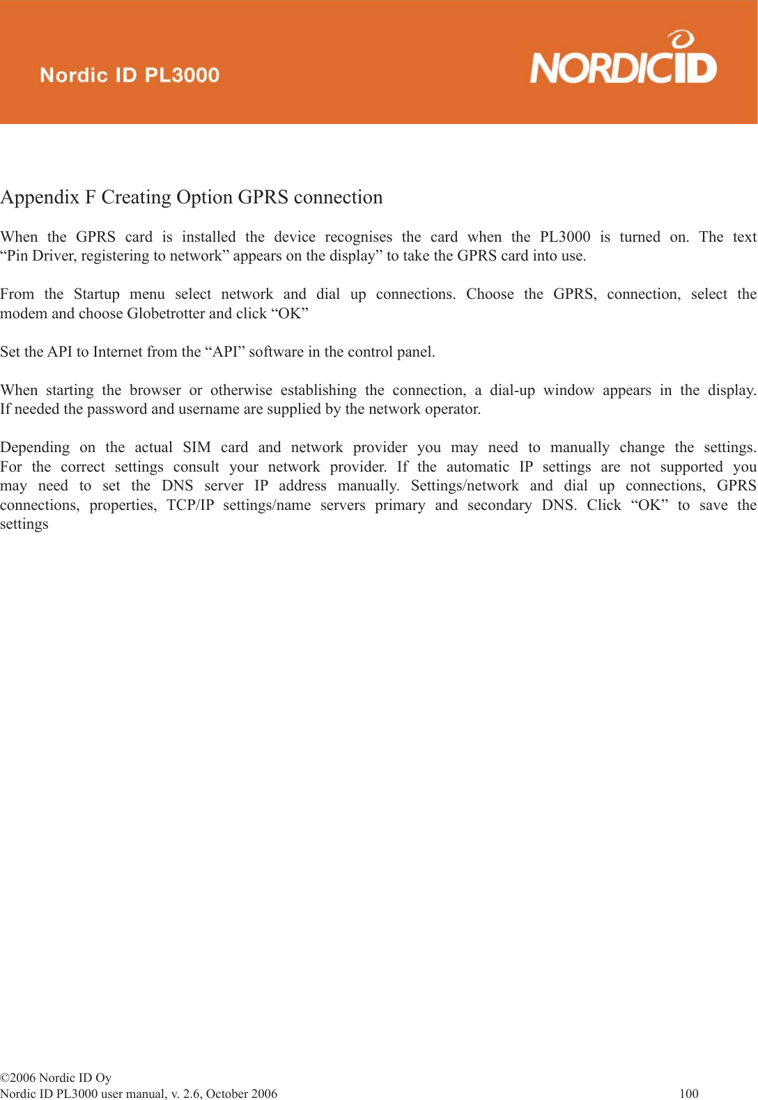 ©2006 Nordic ID OyNordic ID PL3000 user manual, v. 2.6, October 2006                100 Appendix F Creating Option GPRS connectionWhen the GPRS card is installed the device recognises the card when the PL3000 is turned on. The text “Pin Driver, registering to network” appears on the display” to take the GPRS card into use.From the Startup menu select network and dial up connections. Choose the GPRS, connection, select the modem and choose Globetrotter and click “OK”Set the API to Internet from the “API” software in the control panel.When starting the browser or otherwise establishing the connection, a dial-up window appears in the display. If needed the password and username are supplied by the network operator.Depending on the actual SIM card and network provider you may need to manually change the settings. For the correct settings consult your network provider. If the automatic IP settings are not supported you may need to set the DNS server IP address manually. Settings/network and dial up connections, GPRS connections, properties, TCP/IP settings/name servers primary and secondary DNS. Click “OK” to save the settings
