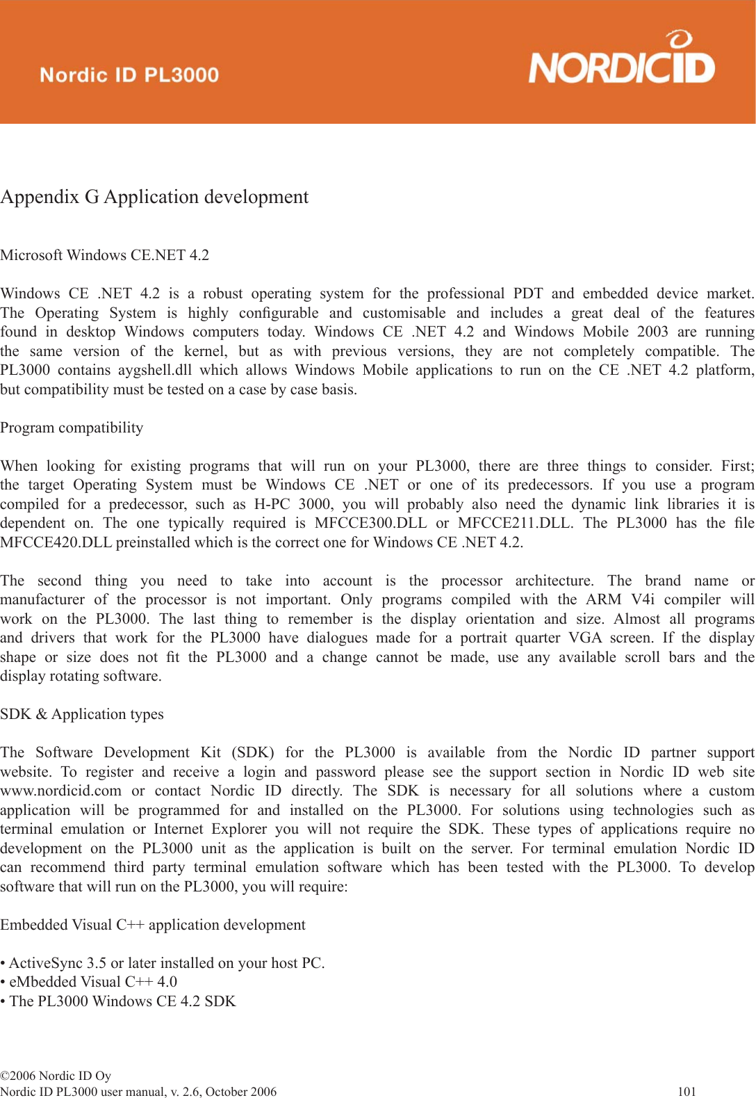 ©2006 Nordic ID OyNordic ID PL3000 user manual, v. 2.6, October 2006                101 Appendix G Application developmentMicrosoft Windows CE.NET 4.2Windows CE .NET 4.2 is a robust operating system for the professional PDT and embedded device market. The Operating System is highly conﬁ gurable and customisable and includes a great deal of the features found in desktop Windows computers today. Windows CE .NET 4.2 and Windows Mobile 2003 are running the same version of the kernel, but as with previous versions, they are not completely compatible. The PL3000 contains aygshell.dll which allows Windows Mobile applications to run on the CE .NET 4.2 platform, but compatibility must be tested on a case by case basis.Program compatibilityWhen looking for existing programs that will run on your PL3000, there are three things to consider. First; the target Operating System must be Windows CE .NET or one of its predecessors. If you use a program compiled for a predecessor, such as H-PC 3000, you will probably also need the dynamic link libraries it is dependent on. The one typically required is MFCCE300.DLL or MFCCE211.DLL. The PL3000 has the ﬁ le MFCCE420.DLL preinstalled which is the correct one for Windows CE .NET 4.2. The second thing you need to take into account is the processor architecture. The brand name or manufacturer of the processor is not important. Only programs compiled with the ARM V4i compiler will work on the PL3000. The last thing to remember is the display orientation and size. Almost all programs and drivers that work for the PL3000 have dialogues made for a portrait quarter VGA screen. If the display shape or size does not ﬁ t the PL3000 and a change cannot be made, use any available scroll bars and the display rotating software. SDK &amp; Application typesThe Software Development Kit (SDK) for the PL3000 is available from the Nordic ID partner support website. To register and receive a login and password please see the support section in Nordic ID web site www.nordicid.com or contact Nordic ID directly. The SDK is necessary for all solutions where a custom application will be programmed for and installed on the PL3000. For solutions using technologies such as terminal emulation or Internet Explorer you will not require the SDK. These types of applications require no development on the PL3000 unit as the application is built on the server. For terminal emulation Nordic ID can recommend third party terminal emulation software which has been tested with the PL3000. To develop software that will run on the PL3000, you will require:Embedded Visual C++ application development  • ActiveSync 3.5 or later installed on your host PC.• eMbedded Visual C++ 4.0• The PL3000 Windows CE 4.2 SDK 