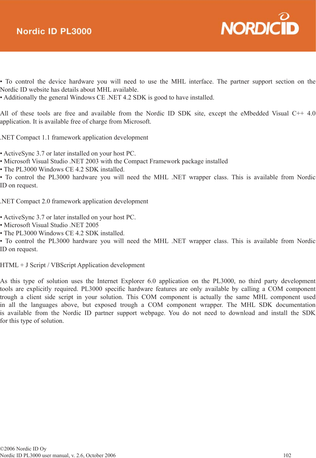 ©2006 Nordic ID OyNordic ID PL3000 user manual, v. 2.6, October 2006                102 • To control the device hardware you will need to use the MHL interface. The partner support section on the Nordic ID website has details about MHL available.• Additionally the general Windows CE .NET 4.2 SDK is good to have installed. All of these tools are free and available from the Nordic ID SDK site, except the eMbedded Visual C++ 4.0 application. It is available free of charge from Microsoft..NET Compact 1.1 framework application development• ActiveSync 3.7 or later installed on your host PC. • Microsoft Visual Studio .NET 2003 with the Compact Framework package installed • The PL3000 Windows CE 4.2 SDK installed.• To control the PL3000 hardware you will need the MHL .NET wrapper class. This is available from Nordic ID on request..NET Compact 2.0 framework application development • ActiveSync 3.7 or later installed on your host PC. • Microsoft Visual Studio .NET 2005 • The PL3000 Windows CE 4.2 SDK installed.• To control the PL3000 hardware you will need the MHL .NET wrapper class. This is available from Nordic ID on request.HTML + J Script / VBScript Application developmentAs this type of solution uses the Internet Explorer 6.0 application on the PL3000, no third party development tools are explicitly required. PL3000 speciﬁ c hardware features are only available by calling a COM component trough a client side script in your solution. This COM component is actually the same MHL component used in all the languages above, but exposed trough a COM component wrapper. The MHL SDK documentation is available from the Nordic ID partner support webpage. You do not need to download and install the SDK for this type of solution. 