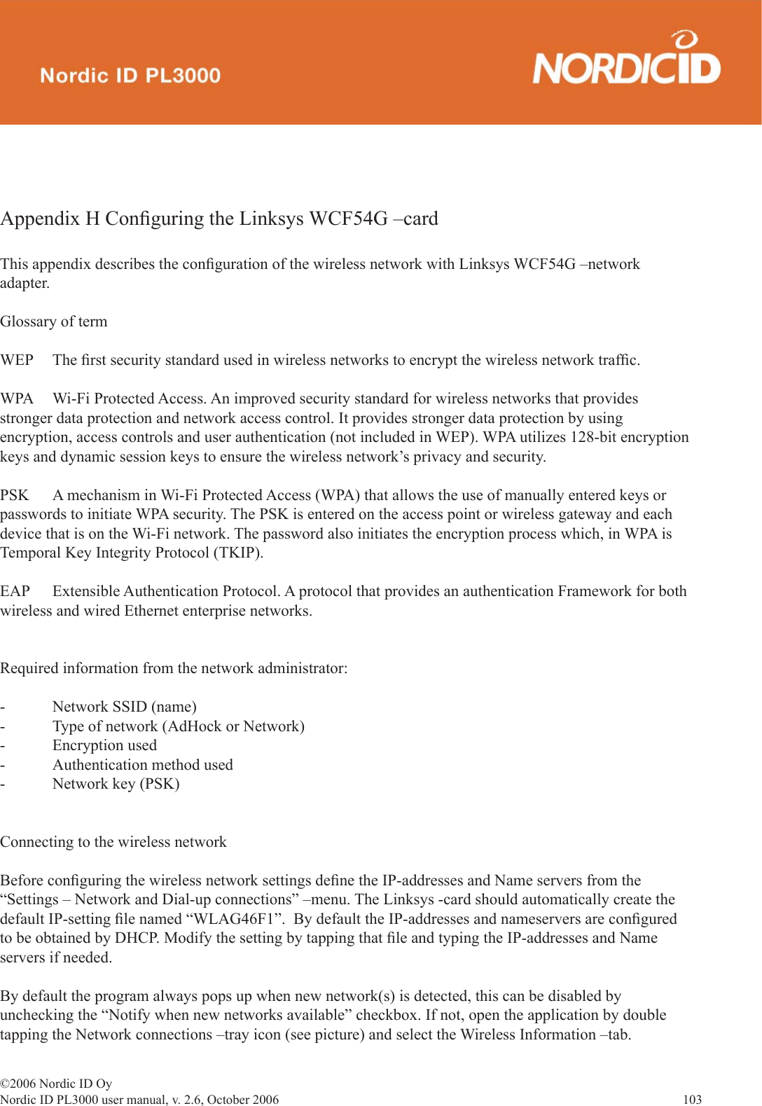 ©2006 Nordic ID OyNordic ID PL3000 user manual, v. 2.6, October 2006                103 Appendix H Conﬁ guring the Linksys WCF54G –cardThis appendix describes the conﬁ guration of the wireless network with Linksys WCF54G –network adapter.Glossary of termWEP   The ﬁ rst security standard used in wireless networks to encrypt the wireless network trafﬁ c.WPA  Wi-Fi Protected Access. An improved security standard for wireless networks that provides stronger data protection and network access control. It provides stronger data protection by using encryption, access controls and user authentication (not included in WEP). WPA utilizes 128-bit encryption keys and dynamic session keys to ensure the wireless network’s privacy and security. PSK  A mechanism in Wi-Fi Protected Access (WPA) that allows the use of manually entered keys or passwords to initiate WPA security. The PSK is entered on the access point or wireless gateway and each device that is on the Wi-Fi network. The password also initiates the encryption process which, in WPA is Temporal Key Integrity Protocol (TKIP).EAP  Extensible Authentication Protocol. A protocol that provides an authentication Framework for both wireless and wired Ethernet enterprise networks.Required information from the network administrator:-  Network SSID (name)-  Type of network (AdHock or Network)- Encryption used-  Authentication method used-  Network key (PSK)Connecting to the wireless networkBefore conﬁ guring the wireless network settings deﬁ ne the IP-addresses and Name servers from the “Settings – Network and Dial-up connections” –menu. The Linksys -card should automatically create the default IP-setting ﬁ le named “WLAG46F1”.  By default the IP-addresses and nameservers are conﬁ gured to be obtained by DHCP. Modify the setting by tapping that ﬁ le and typing the IP-addresses and Name servers if needed.  By default the program always pops up when new network(s) is detected, this can be disabled by unchecking the “Notify when new networks available” checkbox. If not, open the application by double tapping the Network connections –tray icon (see picture) and select the Wireless Information –tab. 