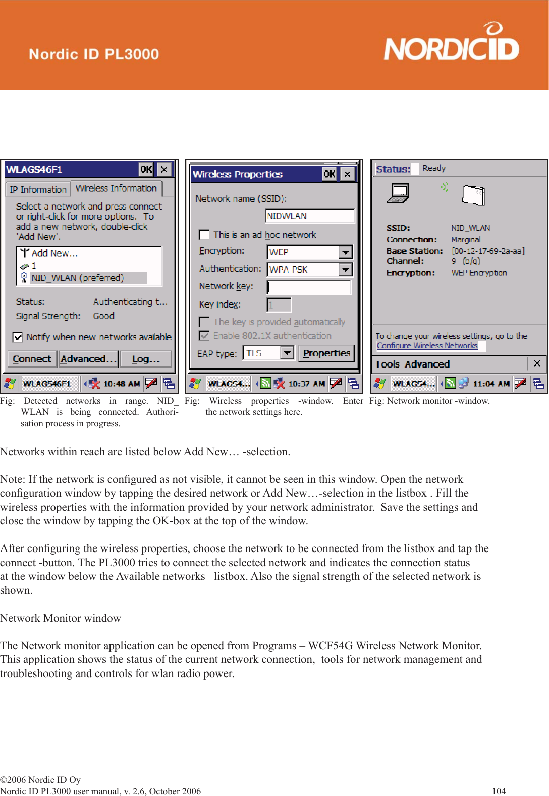 ©2006 Nordic ID OyNordic ID PL3000 user manual, v. 2.6, October 2006                104 Networks within reach are listed below Add New… -selection.Note: If the network is conﬁ gured as not visible, it cannot be seen in this window. Open the network conﬁ guration window by tapping the desired network or Add New…-selection in the listbox . Fill the wireless properties with the information provided by your network administrator.  Save the settings and close the window by tapping the OK-box at the top of the window. After conﬁ guring the wireless properties, choose the network to be connected from the listbox and tap the connect -button. The PL3000 tries to connect the selected network and indicates the connection status at the window below the Available networks –listbox. Also the signal strength of the selected network is shown.Network Monitor windowThe Network monitor application can be opened from Programs – WCF54G Wireless Network Monitor. This application shows the status of the current network connection,  tools for network management and troubleshooting and controls for wlan radio power. Fig: Detected networks in range. NID_WLAN is being connected. Authori-sation process in progress.Fig: Wireless properties -window. Enter the network settings here.Fig: Network monitor -window. 