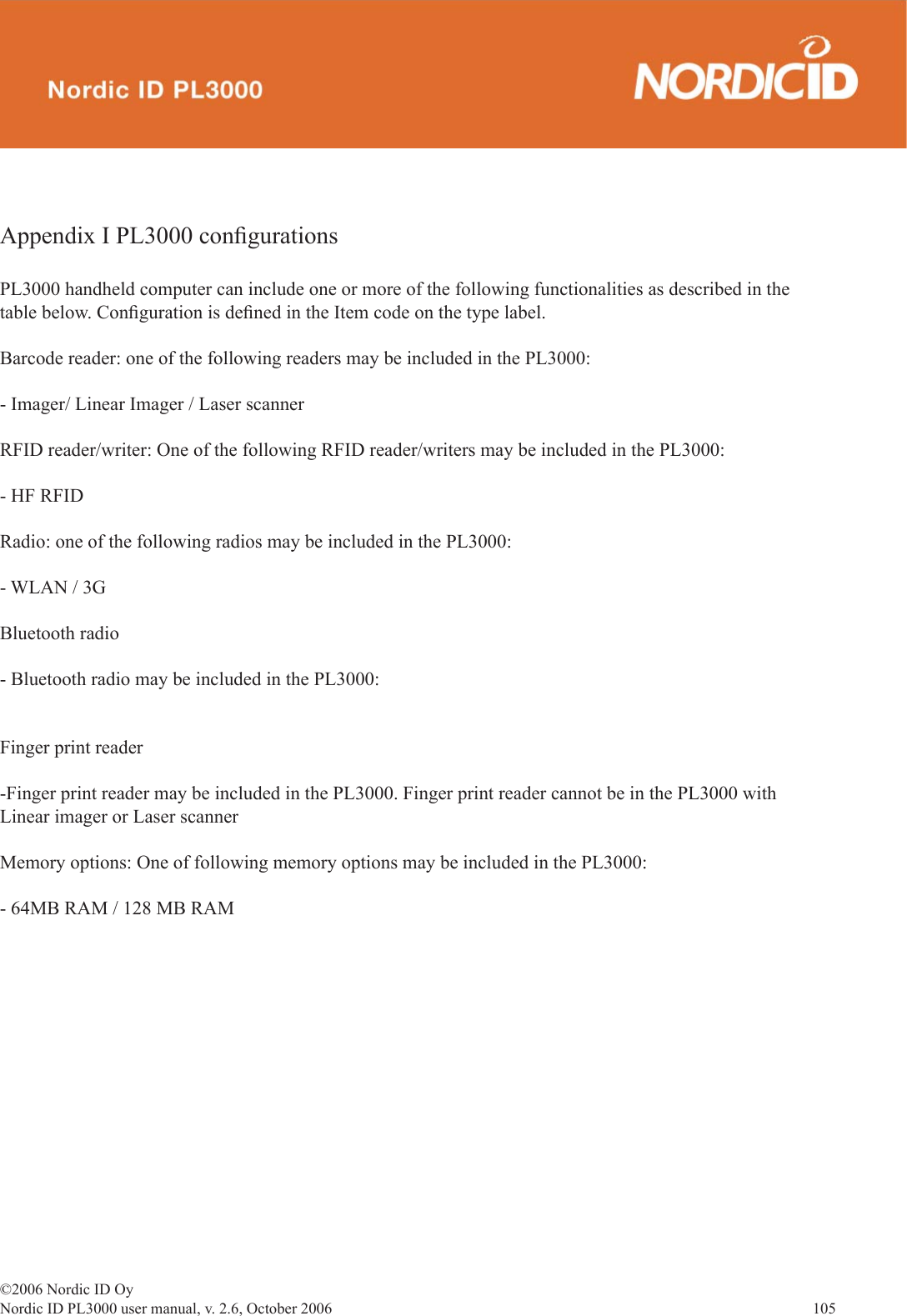 ©2006 Nordic ID OyNordic ID PL3000 user manual, v. 2.6, October 2006                105 Appendix I PL3000 conﬁ gurations PL3000 handheld computer can include one or more of the following functionalities as described in the table below. Conﬁ guration is deﬁ ned in the Item code on the type label.Barcode reader: one of the following readers may be included in the PL3000:- Imager/ Linear Imager / Laser scannerRFID reader/writer: One of the following RFID reader/writers may be included in the PL3000:- HF RFIDRadio: one of the following radios may be included in the PL3000:- WLAN / 3G Bluetooth radio- Bluetooth radio may be included in the PL3000: Finger print reader-Finger print reader may be included in the PL3000. Finger print reader cannot be in the PL3000 with Linear imager or Laser scanner Memory options: One of following memory options may be included in the PL3000:- 64MB RAM / 128 MB RAM 