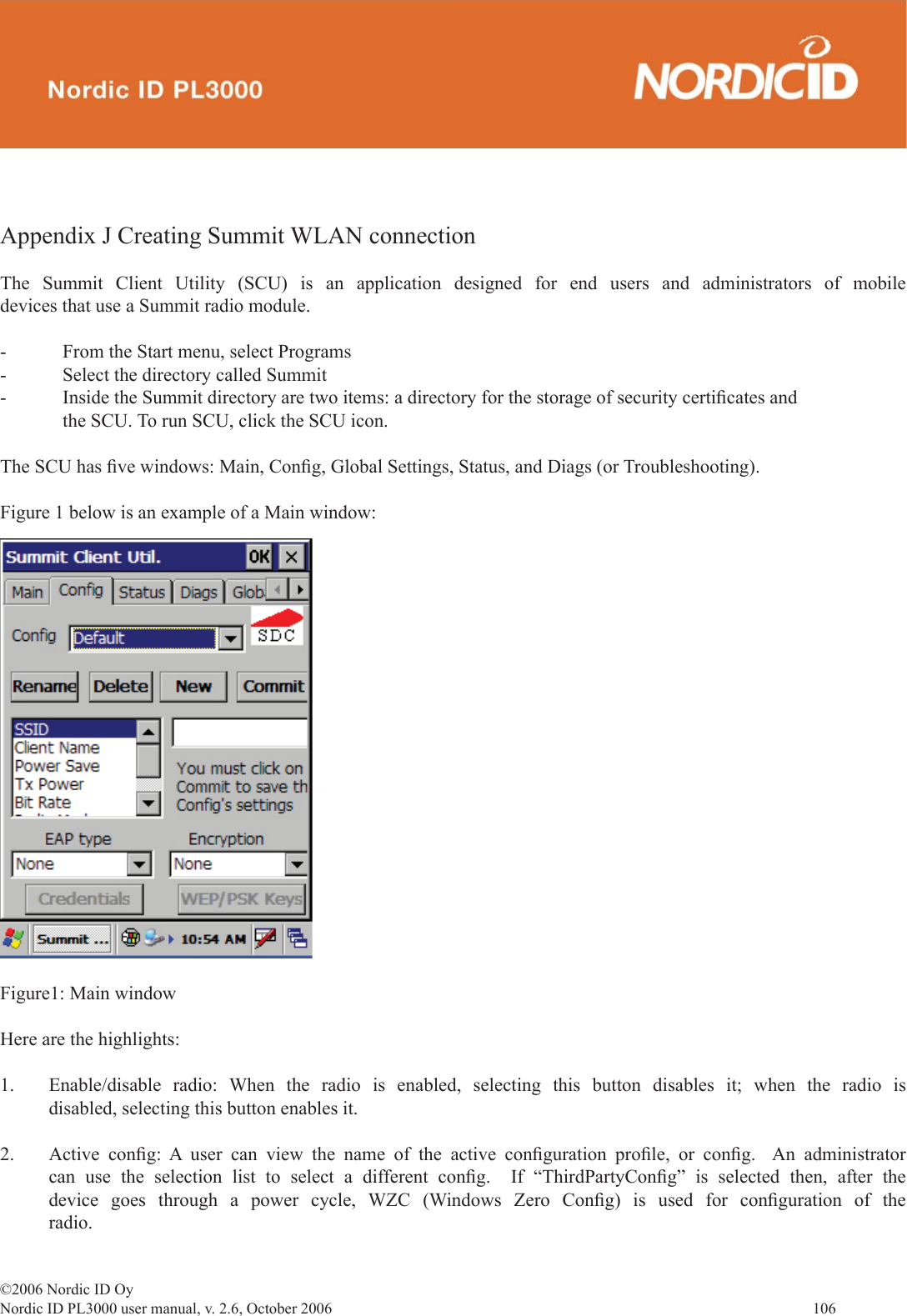 ©2006 Nordic ID OyNordic ID PL3000 user manual, v. 2.6, October 2006                106 Appendix J Creating Summit WLAN connectionThe Summit Client Utility (SCU) is an application designed for end users and administrators of mobile devices that use a Summit radio module.  -  From the Start menu, select Programs-  Select the directory called Summit-  Inside the Summit directory are two items: a directory for the storage of security certiﬁ cates and    the SCU. To run SCU, click the SCU icon.The SCU has ﬁ ve windows: Main, Conﬁ g, Global Settings, Status, and Diags (or Troubleshooting). Figure 1 below is an example of a Main window: Figure1: Main windowHere are the highlights:1.  Enable/disable radio: When the radio is enabled, selecting this button disables it; when the radio is disabled, selecting this button enables it.2. Active conﬁ g: A user can view the name of the active conﬁ guration  proﬁ le, or conﬁ g.  An administrator can use the selection list to select a different conﬁ g.  If “ThirdPartyConﬁ g” is selected then, after the device goes through a power cycle, WZC (Windows Zero Conﬁ g) is used for conﬁ guration of the radio.