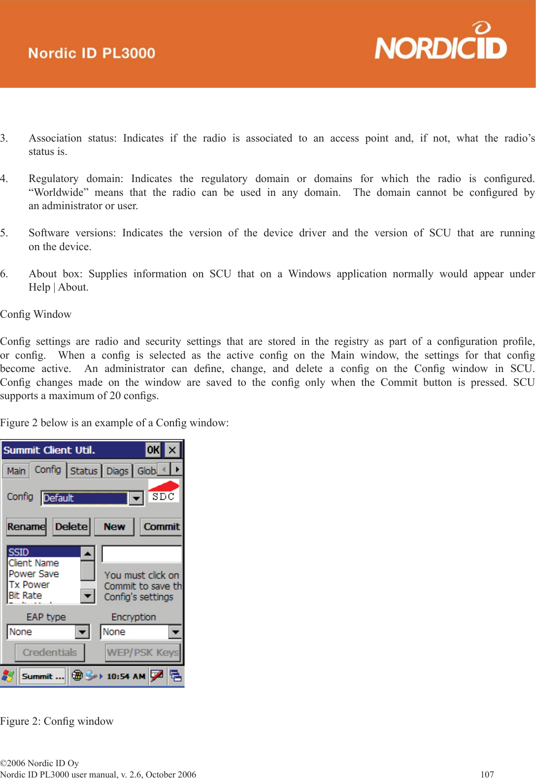 ©2006 Nordic ID OyNordic ID PL3000 user manual, v. 2.6, October 2006                107 3.  Association status: Indicates if the radio is associated to an access point and, if not, what the radio’s status is.4.  Regulatory domain: Indicates the regulatory domain or domains for which the radio is conﬁ gured.  “Worldwide” means that the radio can be used in any domain.  The domain cannot be conﬁ gured  by an administrator or user.5.  Software versions: Indicates the version of the device driver and the version of SCU that are running on the device.6.  About box: Supplies information on SCU that on a Windows application normally would appear under Help | About.Conﬁ g WindowConﬁ g settings are radio and security settings that are stored in the registry as part of a conﬁ guration  proﬁ le, or conﬁ g.  When a conﬁ g is selected as the active conﬁ g on the Main window, the settings for that conﬁ g become active.  An administrator can deﬁ ne, change, and delete a conﬁ g on the Conﬁ g window in SCU.  Conﬁ g changes made on the window are saved to the conﬁ g only when the Commit button is pressed. SCU supports a maximum of 20 conﬁ gs.Figure 2 below is an example of a Conﬁ g window:  Figure 2: Conﬁ g window