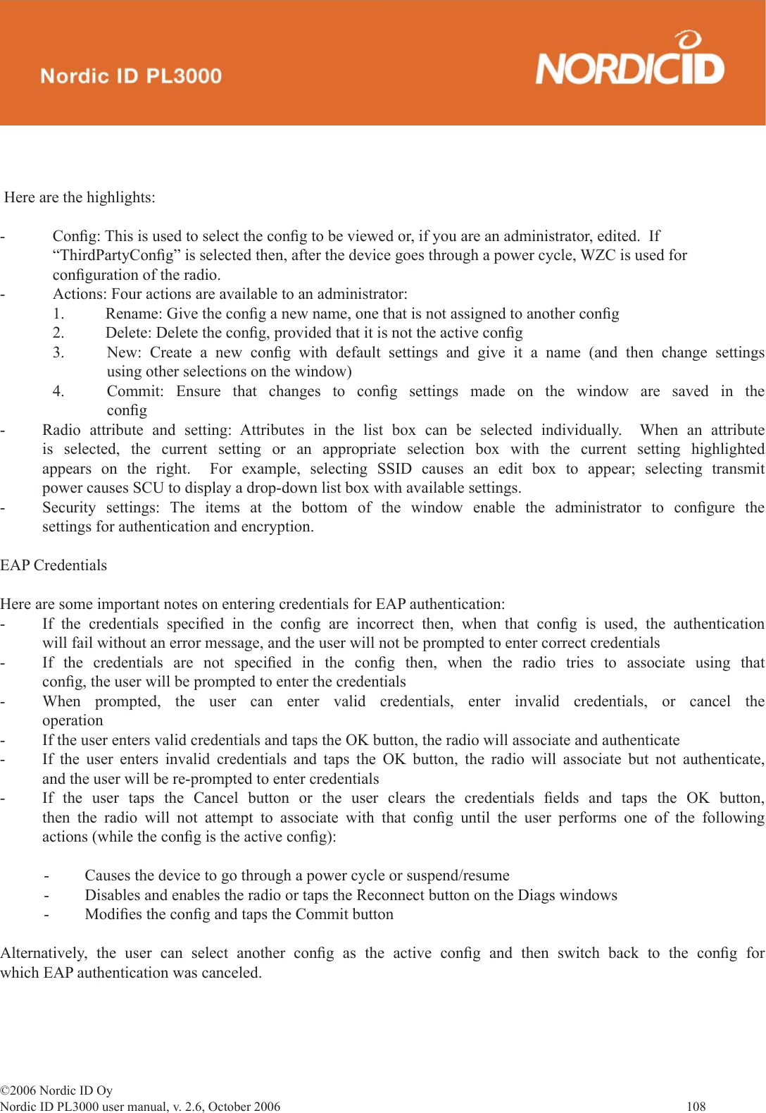 ©2006 Nordic ID OyNordic ID PL3000 user manual, v. 2.6, October 2006                108  Here are the highlights:- Conﬁ g: This is used to select the conﬁ g to be viewed or, if you are an administrator, edited.  If “ThirdPartyConﬁ g” is selected then, after the device goes through a power cycle, WZC is used for conﬁ guration of the radio.-  Actions: Four actions are available to an administrator:  1.  Rename: Give the conﬁ g a new name, one that is not assigned to another conﬁ g  2.  Delete: Delete the conﬁ g, provided that it is not the active conﬁ g3.  New: Create a new conﬁ g with default settings and give it a name (and then change settings using other selections on the window)4.  Commit: Ensure that changes to conﬁ g settings made on the window are saved in the conﬁ g-  Radio attribute and setting: Attributes in the list box can be selected individually.  When an attribute is selected, the current setting or an appropriate selection box with the current setting highlighted appears on the right.  For example, selecting SSID causes an edit box to appear; selecting transmit power causes SCU to display a drop-down list box with available settings.-  Security settings: The items at the bottom of the window enable the administrator to conﬁ gure  the settings for authentication and encryption.EAP CredentialsHere are some important notes on entering credentials for EAP authentication:-  If the credentials speciﬁ ed in the conﬁ g are incorrect then, when that conﬁ g is used, the authentication will fail without an error message, and the user will not be prompted to enter correct credentials-  If the credentials are not speciﬁ ed in the conﬁ g then, when the radio tries to associate using that conﬁ g, the user will be prompted to enter the credentials-  When prompted, the user can enter valid credentials, enter invalid credentials, or cancel the operation-  If the user enters valid credentials and taps the OK button, the radio will associate and authenticate-  If the user enters invalid credentials and taps the OK button, the radio will associate but not authenticate, and the user will be re-prompted to enter credentials-  If the user taps the Cancel button or the user clears the credentials ﬁ elds and taps the OK button, then the radio will not attempt to associate with that conﬁ g until the user performs one of the following actions (while the conﬁ g is the active conﬁ g):-  Causes the device to go through a power cycle or suspend/resume-  Disables and enables the radio or taps the Reconnect button on the Diags windows- Modiﬁ es the conﬁ g and taps the Commit buttonAlternatively, the user can select another conﬁ g as the active conﬁ g and then switch back to the conﬁ g  for which EAP authentication was canceled.