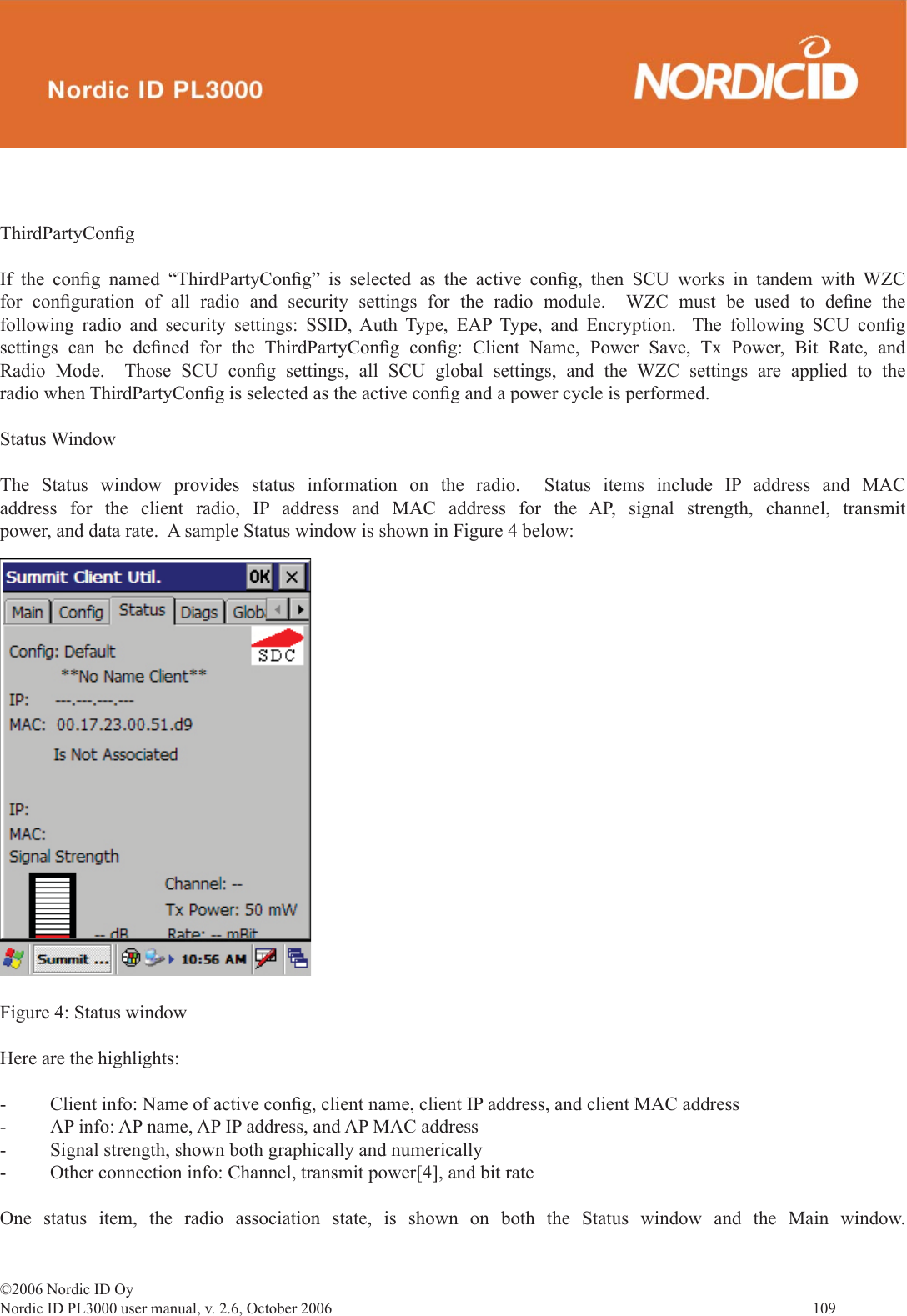 ©2006 Nordic ID OyNordic ID PL3000 user manual, v. 2.6, October 2006                109 ThirdPartyConﬁ gIf the conﬁ g named “ThirdPartyConﬁ g” is selected as the active conﬁ g, then SCU works in tandem with WZC for conﬁ guration of all radio and security settings for the radio module.  WZC must be used to deﬁ ne  the following radio and security settings: SSID, Auth Type, EAP Type, and Encryption.  The following SCU conﬁ g settings can be deﬁ ned for the ThirdPartyConﬁ g  conﬁ g: Client Name, Power Save, Tx Power, Bit Rate, and Radio Mode.  Those SCU conﬁ g settings, all SCU global settings, and the WZC settings are applied to the radio when ThirdPartyConﬁ g is selected as the active conﬁ g and a power cycle is performed.Status WindowThe Status window provides status information on the radio.  Status items include IP address and MAC address for the client radio, IP address and MAC address for the AP, signal strength, channel, transmit power, and data rate.  A sample Status window is shown in Figure 4 below: Figure 4: Status windowHere are the highlights:-  Client info: Name of active conﬁ g, client name, client IP address, and client MAC address-  AP info: AP name, AP IP address, and AP MAC address-  Signal strength, shown both graphically and numerically-  Other connection info: Channel, transmit power[4], and bit rateOne status item, the radio association state, is shown on both the Status window and the Main window.  