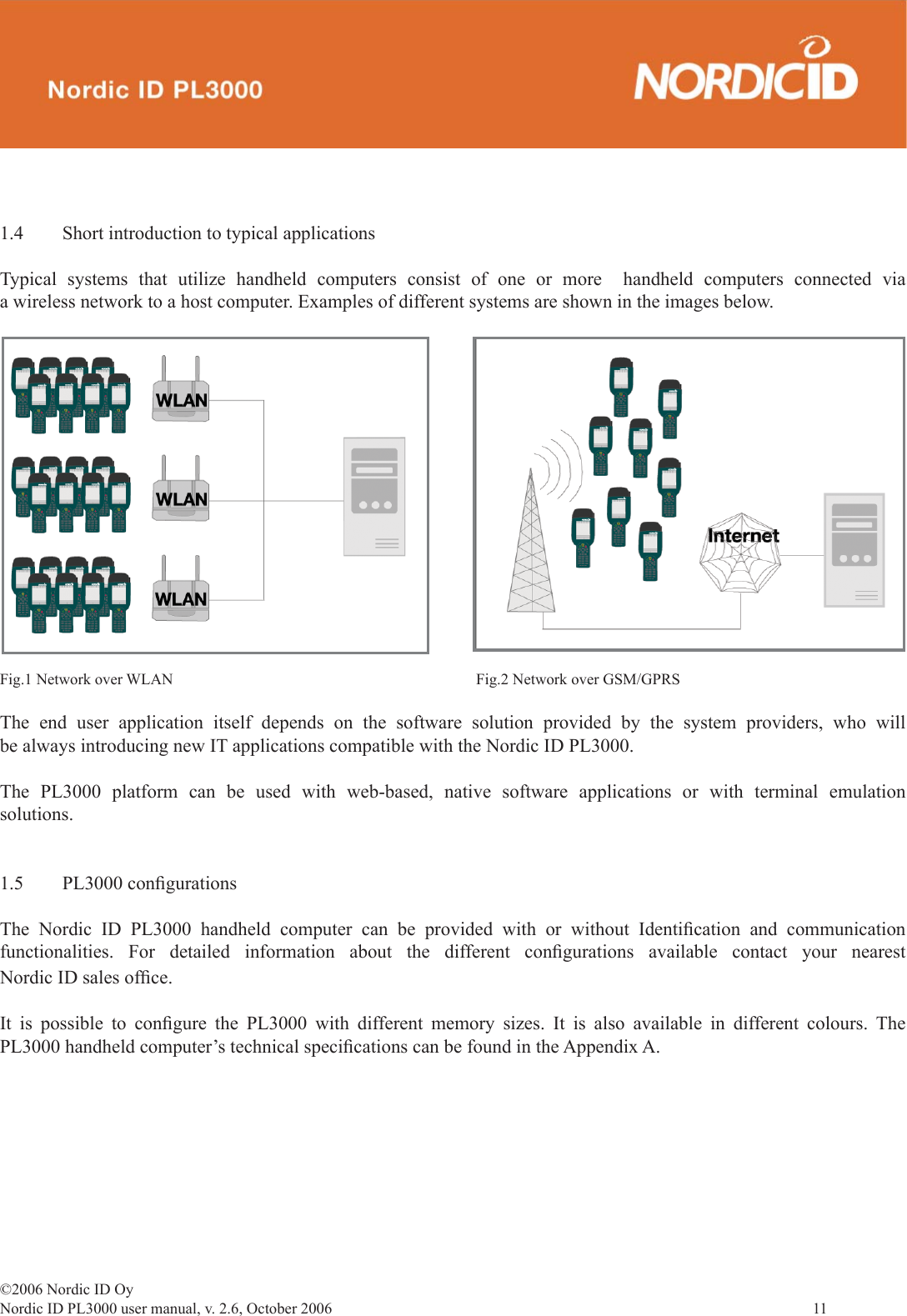 ©2006 Nordic ID OyNordic ID PL3000 user manual, v. 2.6, October 2006                11 1.4  Short introduction to typical applicationsTypical systems that utilize handheld computers consist of one or more  handheld computers connected via a wireless network to a host computer. Examples of different systems are shown in the images below.Fig.1 Network over WLAN Fig.2 Network over GSM/GPRSThe end user application itself depends on the software solution provided by the system providers, who will be always introducing new IT applications compatible with the Nordic ID PL3000.The PL3000 platform can be used with web-based, native software applications or with terminal emulation solutions.1.5 PL3000 conﬁ gurationsThe Nordic ID PL3000 handheld computer can be provided with or without Identiﬁ cation and communication functionalities. For detailed information about the different conﬁ gurations available contact your nearest Nordic ID sales ofﬁ ce. It is possible to conﬁ gure the PL3000 with different memory sizes. It is also available in different colours. The PL3000 handheld computer’s technical speciﬁ cations can be found in the Appendix A.