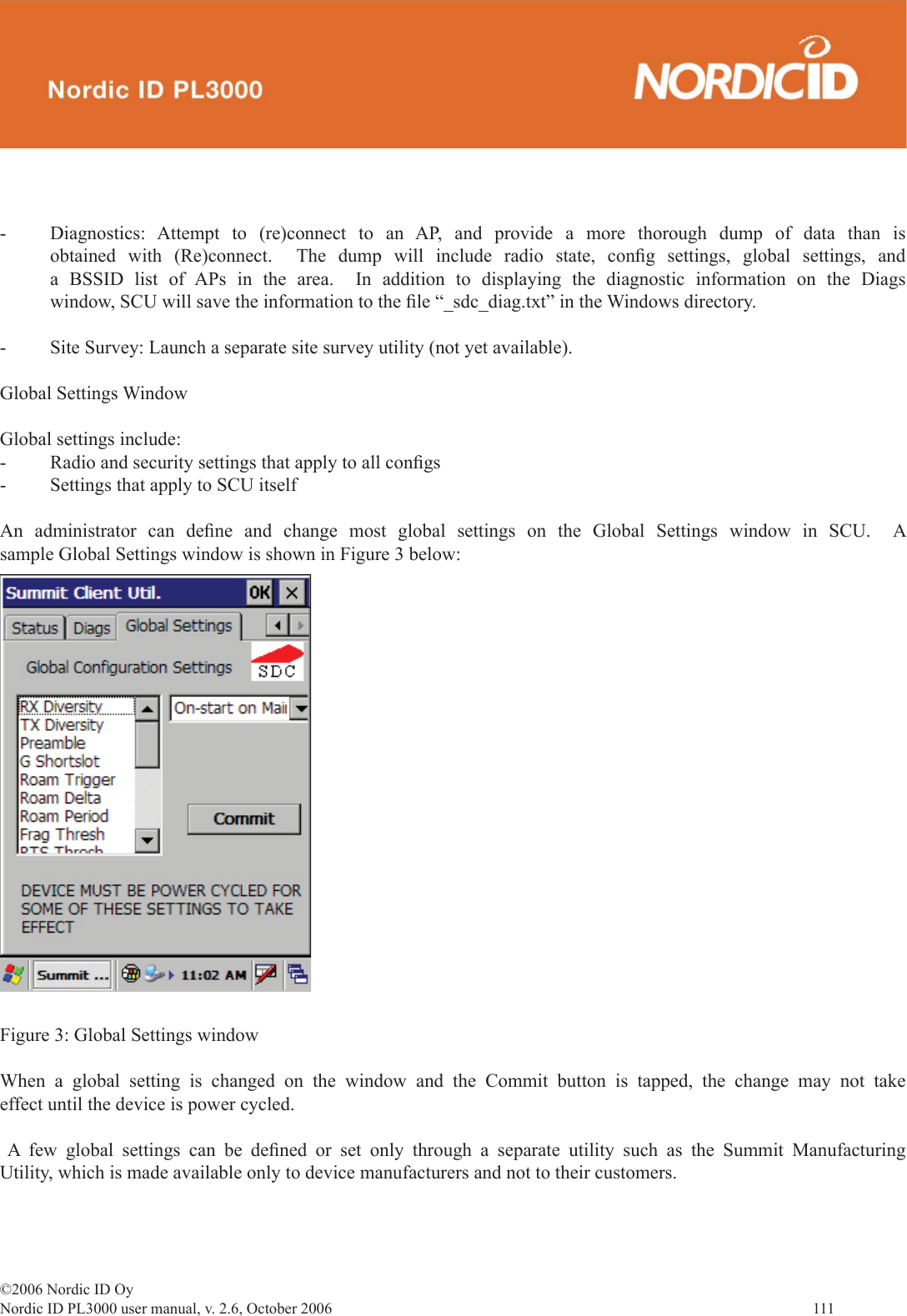 ©2006 Nordic ID OyNordic ID PL3000 user manual, v. 2.6, October 2006                111 -  Diagnostics: Attempt to (re)connect to an AP, and provide a more thorough dump of data than is obtained with (Re)connect.  The dump will include radio state, conﬁ g settings, global settings, and a BSSID list of APs in the area.  In addition to displaying the diagnostic information on the Diags window, SCU will save the information to the ﬁ le “_sdc_diag.txt” in the Windows directory.-  Site Survey: Launch a separate site survey utility (not yet available).Global Settings WindowGlobal settings include:-  Radio and security settings that apply to all conﬁ gs-  Settings that apply to SCU itselfAn administrator can deﬁ ne and change most global settings on the Global Settings window in SCU.  A sample Global Settings window is shown in Figure 3 below: Figure 3: Global Settings windowWhen a global setting is changed on the window and the Commit button is tapped, the change may not take effect until the device is power cycled. A few global settings can be deﬁ ned or set only through a separate utility such as the Summit Manufacturing Utility, which is made available only to device manufacturers and not to their customers.