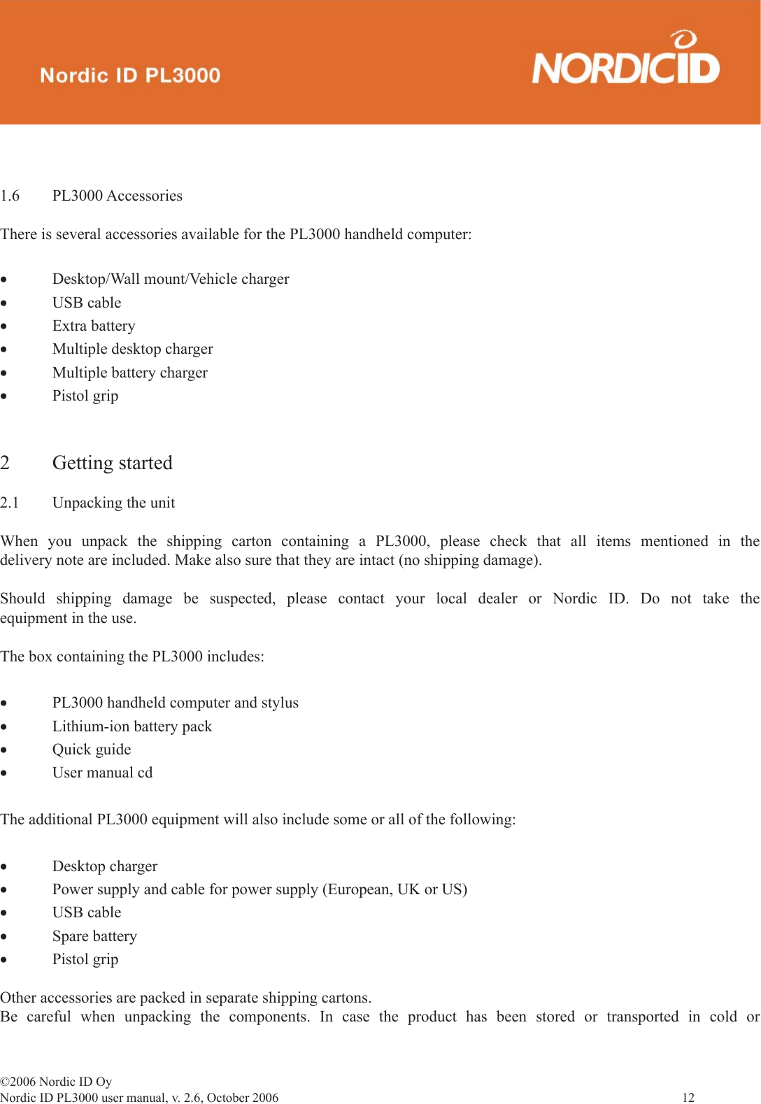 ©2006 Nordic ID OyNordic ID PL3000 user manual, v. 2.6, October 2006                12 1.6 PL3000 AccessoriesThere is several accessories available for the PL3000 handheld computer:•  Desktop/Wall mount/Vehicle charger •  USB cable•  Extra battery •  Multiple desktop charger•  Multiple battery charger• Pistol grip 2 Getting started2.1  Unpacking the unitWhen you unpack the shipping carton containing a PL3000, please check that all items mentioned in the delivery note are included. Make also sure that they are intact (no shipping damage). Should shipping damage be suspected, please contact your local dealer or Nordic ID. Do not take the equipment in the use.The box containing the PL3000 includes:•  PL3000 handheld computer and stylus •  Lithium-ion battery pack •  Quick guide•  User manual cdThe additional PL3000 equipment will also include some or all of the following:•  Desktop charger•  Power supply and cable for power supply (European, UK or US)•  USB cable•  Spare battery•  Pistol gripOther accessories are packed in separate shipping cartons.Be careful when unpacking the components. In case the product has been stored or transported in cold or 