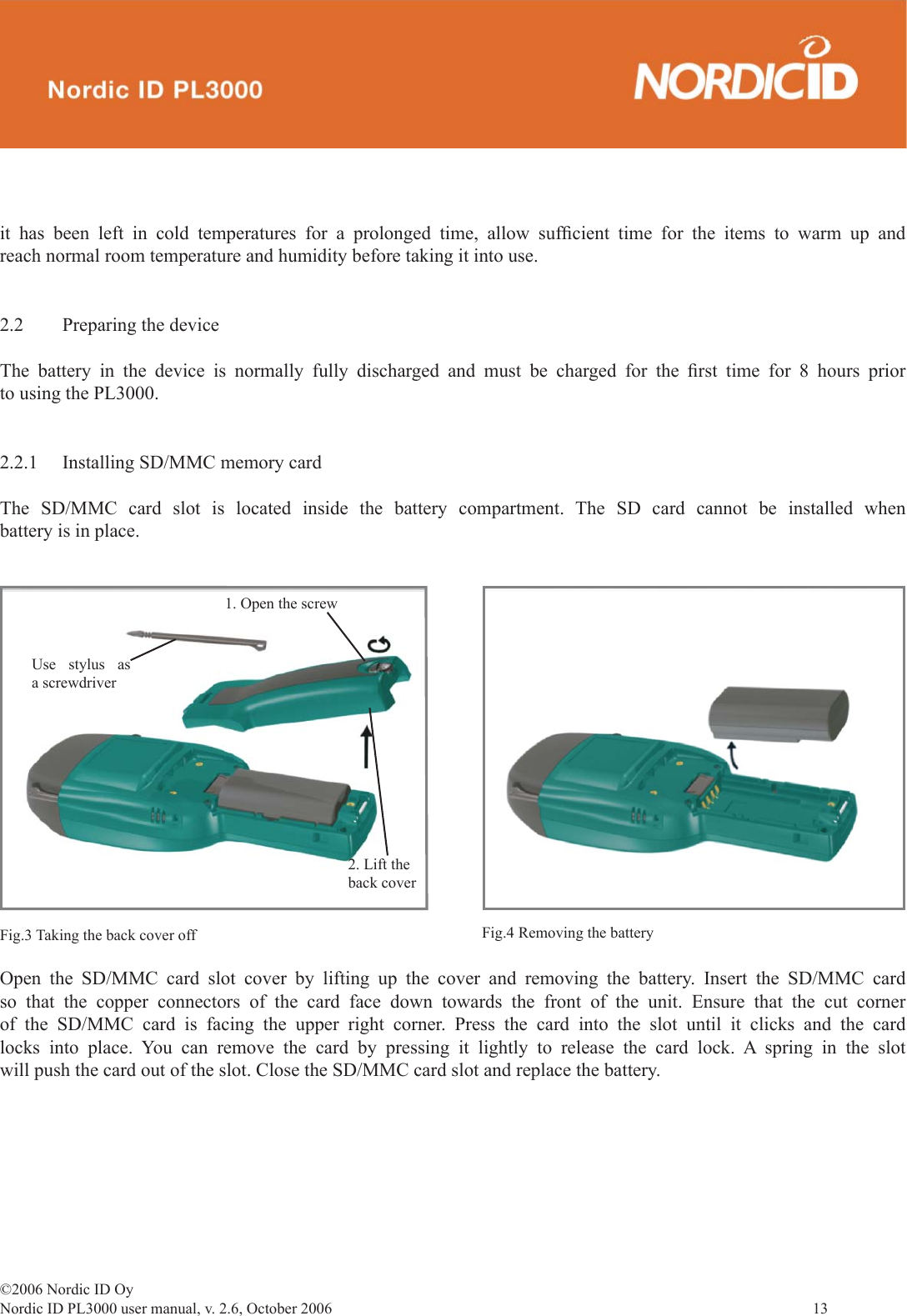 ©2006 Nordic ID OyNordic ID PL3000 user manual, v. 2.6, October 2006                13 it has been left in cold temperatures for a prolonged time, allow sufﬁ cient time for the items to warm up and reach normal room temperature and humidity before taking it into use.2.2  Preparing the deviceThe battery in the device is normally fully discharged and must be charged for the ﬁ rst time for 8 hours prior to using the PL3000. 2.2.1  Installing SD/MMC memory cardThe SD/MMC card slot is located inside the battery compartment. The SD card cannot be installed when battery is in place.Open the SD/MMC card slot cover by lifting up the cover and removing the battery. Insert the SD/MMC card so that the copper connectors of the card face down towards the front of the unit. Ensure that the cut corner of the SD/MMC card is facing the upper right corner. Press the card into the slot until it clicks and the card locks into place. You can remove the card by pressing it lightly to release the card lock. A spring in the slot will push the card out of the slot. Close the SD/MMC card slot and replace the battery.Fig.3 Taking the back cover off1. Open the screw2. Lift the back coverUse stylus as a screwdriverFig.4 Removing the battery