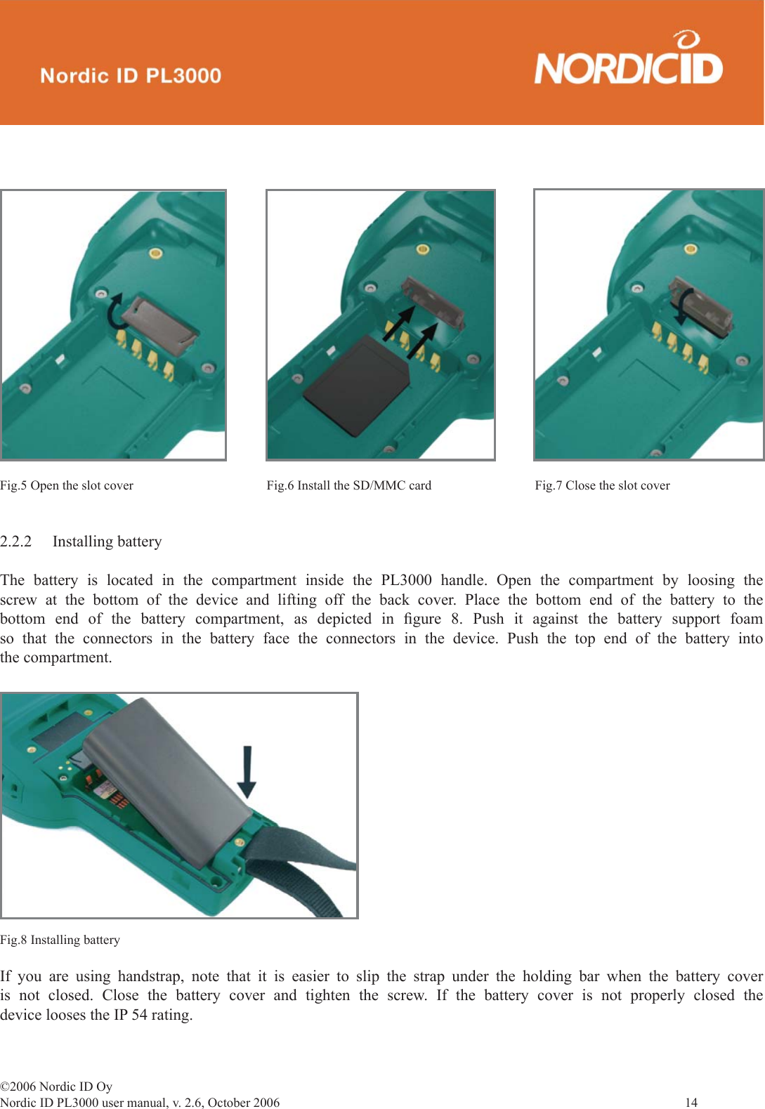 ©2006 Nordic ID OyNordic ID PL3000 user manual, v. 2.6, October 2006                14 2.2.2 Installing batteryThe battery is located in the compartment inside the PL3000 handle. Open the compartment by loosing the screw at the bottom of the device and lifting off the back cover. Place the bottom end of the battery to the bottom end of the battery compartment, as depicted in ﬁ gure 8. Push it against the battery support foam so that the connectors in the battery face the connectors in the device. Push the top end of the battery into the compartment.If you are using handstrap, note that it is easier to slip the strap under the holding bar when the battery cover is not closed. Close the battery cover and tighten the screw. If the battery cover is not properly closed the device looses the IP 54 rating.Fig.8 Installing batteryFig.5 Open the slot cover Fig.6 Install the SD/MMC card Fig.7 Close the slot cover