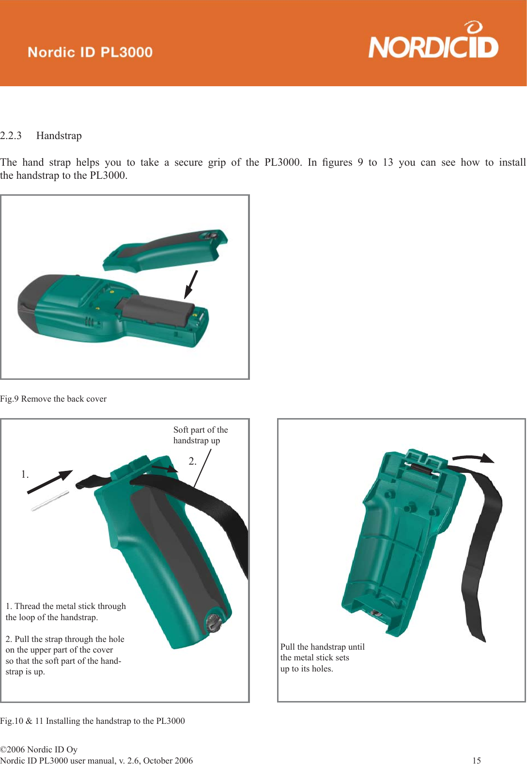 ©2006 Nordic ID OyNordic ID PL3000 user manual, v. 2.6, October 2006                15 2.2.3 HandstrapThe hand strap helps you to take a secure grip of the PL3000. In ﬁ gures 9 to 13 you can see how to install the handstrap to the PL3000.Pull the handstrap until the metal stick sets up to its holes.1.2.Soft part of the handstrap up1. Thread the metal stick through the loop of the handstrap.2. Pull the strap through the holeon the upper part of the coverso that the soft part of the hand-strap is up.Fig.10 &amp; 11 Installing the handstrap to the PL3000Fig.9 Remove the back cover