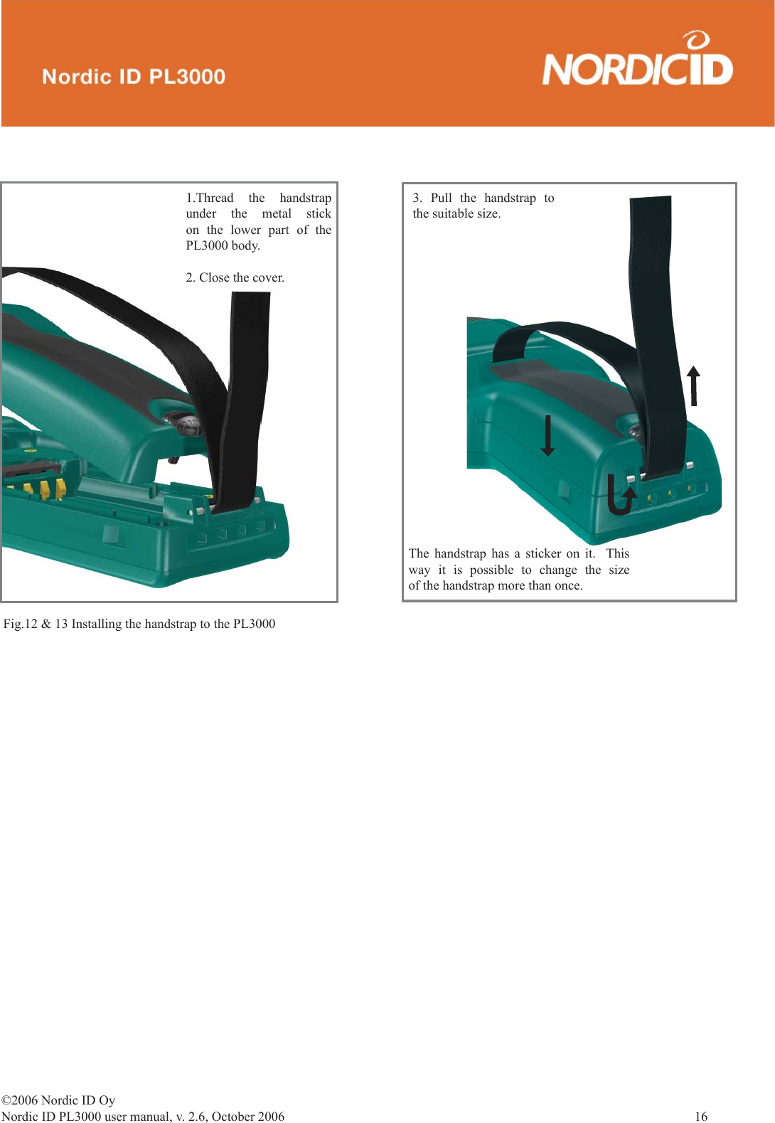 ©2006 Nordic ID OyNordic ID PL3000 user manual, v. 2.6, October 2006                16 3. Pull the handstrap to the suitable size. Fig.12 &amp; 13 Installing the handstrap to the PL30001.Thread the handstrap  under the metal stick on the lower part of the PL3000 body.2. Close the cover.The handstrap has a sticker on it.  This way it is possible to change the size of the handstrap more than once. 