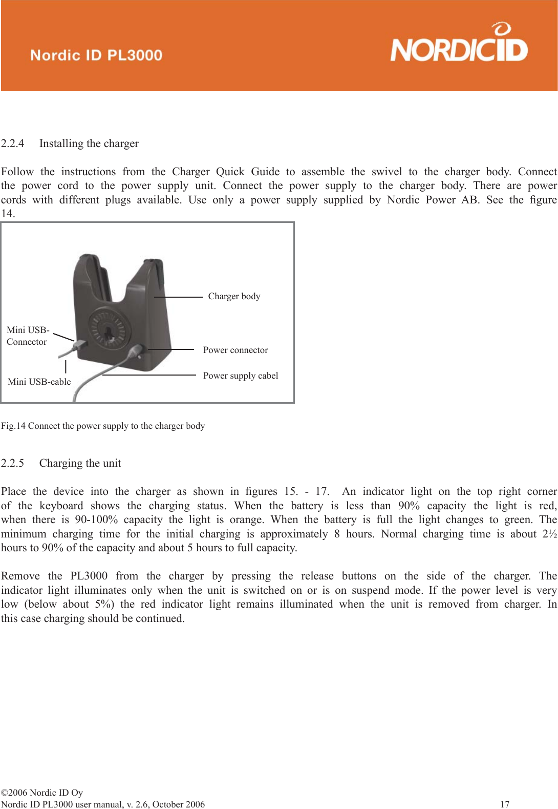 ©2006 Nordic ID OyNordic ID PL3000 user manual, v. 2.6, October 2006                17 2.2.4  Installing the chargerFollow the instructions from the Charger Quick Guide to assemble the swivel to the charger body. Connect the power cord to the power supply unit. Connect the power supply to the charger body. There are power cords with different plugs available. Use only a power supply supplied by Nordic Power AB. See the ﬁ gure 14.2.2.5  Charging the unitPlace the device into the charger as shown in ﬁ gures 15. - 17.  An indicator light on the top right corner of the keyboard shows the charging status. When the battery is less than 90% capacity the light is red, when there is 90-100% capacity the light is orange. When the battery is full the light changes to green. The minimum charging time for the initial charging is approximately 8 hours. Normal charging time is about 2½ hours to 90% of the capacity and about 5 hours to full capacity. Remove the PL3000 from the charger by pressing the release buttons on the side of the charger. The indicator light illuminates only when the unit is switched on or is on suspend mode. If the power level is very low (below about 5%) the red indicator light remains illuminated when the unit is removed from charger. In this case charging should be continued.Fig.14 Connect the power supply to the charger bodyCharger bodyPower connectorPower supply cabelMini USB-ConnectorMini USB-cable