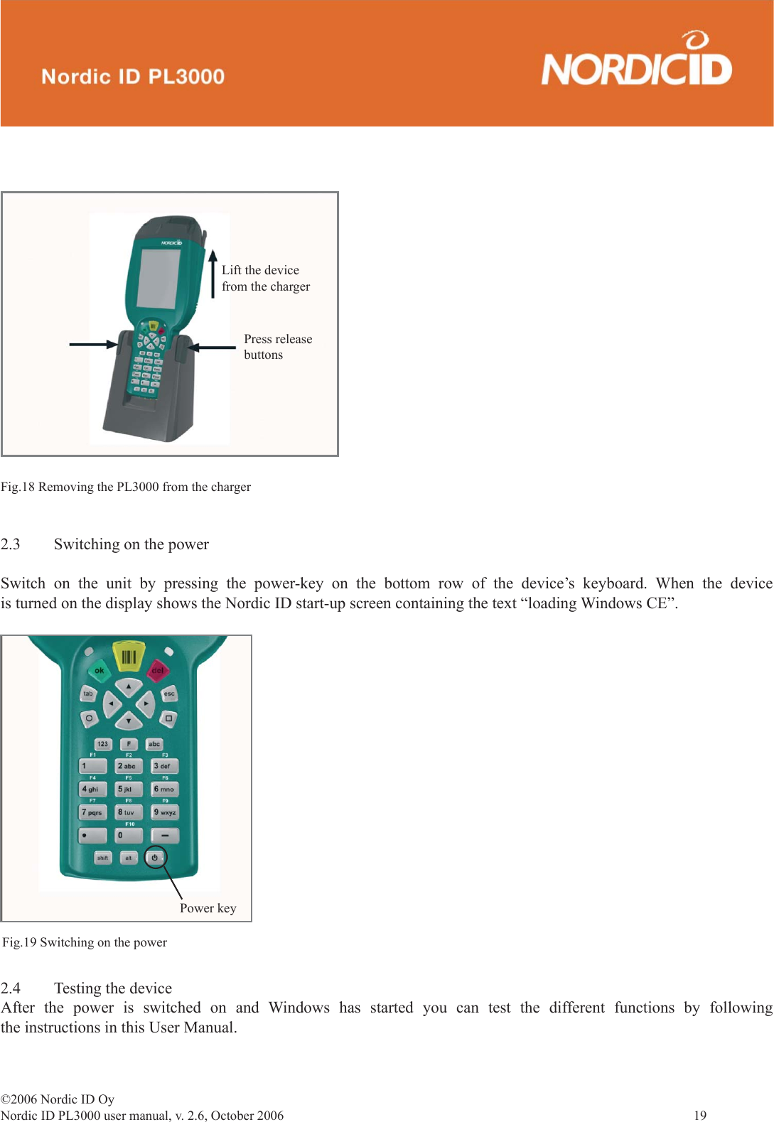 ©2006 Nordic ID OyNordic ID PL3000 user manual, v. 2.6, October 2006                19 Fig.18 Removing the PL3000 from the chargerPress releasebuttonsLift the devicefrom the charger2.4  Testing the deviceAfter the power is switched on and Windows has started you can test the different functions by following the instructions in this User Manual.Power keyFig.19 Switching on the power2.3  Switching on the powerSwitch on the unit by pressing the power-key on the bottom row of the device’s keyboard. When the device is turned on the display shows the Nordic ID start-up screen containing the text “loading Windows CE”.