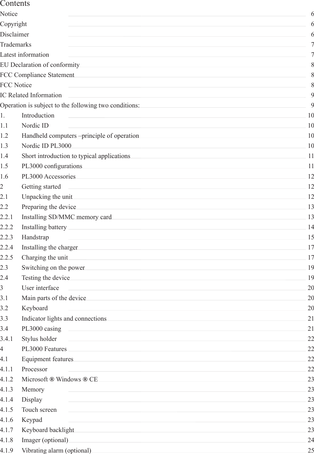 ContentsNotice   6Copyright   6Disclaimer   6Trademarks   7Latest information   7EU Declaration of conformity   8FCC Compliance Statement   8FCC Notice   8IC Related Information    9Operation is subject to the following two conditions:    91. Introduction   101.1 Nordic ID   101.2  Handheld computers –principle of operation    101.3  Nordic ID PL3000   101.4  Short introduction to typical applications    111.5 PL3000 conﬁ gurations   111.6 PL3000 Accessories   122 Getting started   122.1  Unpacking the unit   122.2  Preparing the device   132.2.1  Installing SD/MMC memory card    132.2.2 Installing battery   142.2.3 Handstrap   152.2.4  Installing the charger   172.2.5  Charging the unit   172.3  Switching on the power   192.4  Testing the device   193 User interface   203.1  Main parts of the device   203.2 Keyboard   203.3  Indicator lights and connections    213.4 PL3000 casing   213.4.1 Stylus holder   224 PL3000 Features   224.1 Equipment features   224.1.1 Processor   224.1.2 Microsoft ® Windows ® CE    234.1.3 Memory   234.1.4 Display   234.1.5 Touch screen   234.1.6 Keypad   234.1.7 Keyboard backlight   234.1.8 Imager (optional)   244.1.9  Vibrating alarm (optional)    25