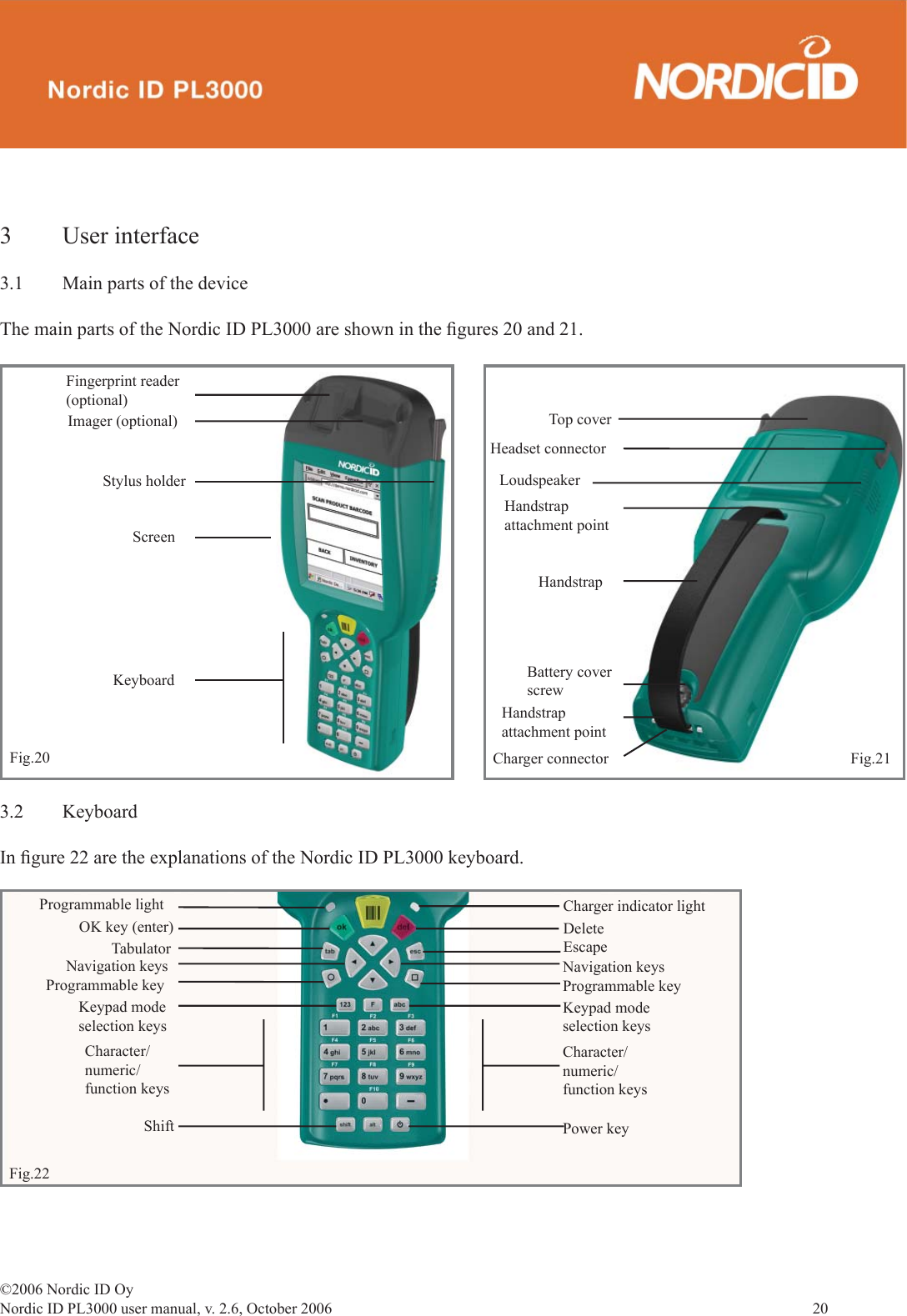 ©2006 Nordic ID OyNordic ID PL3000 user manual, v. 2.6, October 2006                20 3.2 KeyboardIn ﬁ gure 22 are the explanations of the Nordic ID PL3000 keyboard. Programmable lightOK key (enter)TabulatorNavigation keysProgrammable keyKeypad modeselection keysCharacter/numeric/function keysShiftCharger indicator lightDeleteEscapeNavigation keysProgrammable keyKeypad modeselection keysPower keyCharacter/numeric/function keysFig.223 User interface3.1  Main parts of the deviceThe main parts of the Nordic ID PL3000 are shown in the ﬁ gures 20 and 21.Imager (optional)Fingerprint reader(optional)Stylus holderFig.20Top coverHeadset connectorLoudspeakerHandstrapattachment pointHandstrapBattery cover screwHandstrap attachment pointCharger connector Fig.21KeyboardScreen