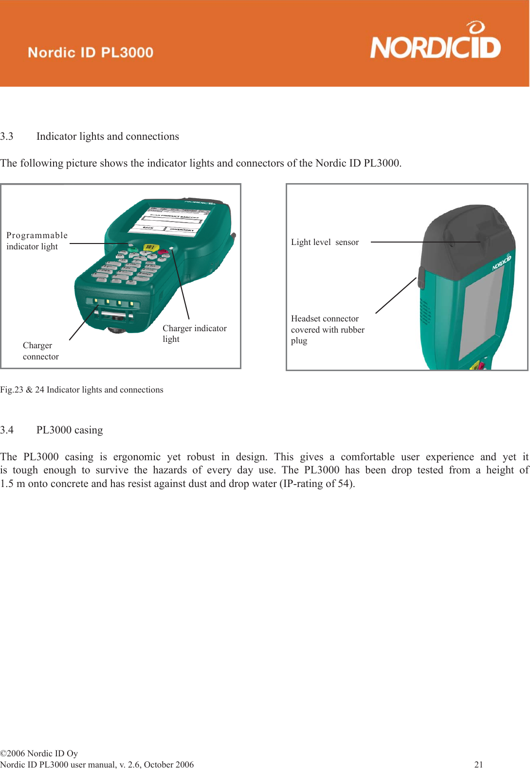 ©2006 Nordic ID OyNordic ID PL3000 user manual, v. 2.6, October 2006                21 3.4 PL3000 casingThe PL3000 casing is ergonomic yet robust in design. This gives a comfortable user experience and yet it is tough enough to survive the hazards of every day use. The PL3000 has been drop tested from a height of 1.5 m onto concrete and has resist against dust and drop water (IP-rating of 54).3.3  Indicator lights and connectionsThe following picture shows the indicator lights and connectors of the Nordic ID PL3000.Fig.23 &amp; 24 Indicator lights and connectionsChargerconnectorCharger indicatorlightLight level  sensorHeadset connectorcovered with rubberplugProgrammable indicator light