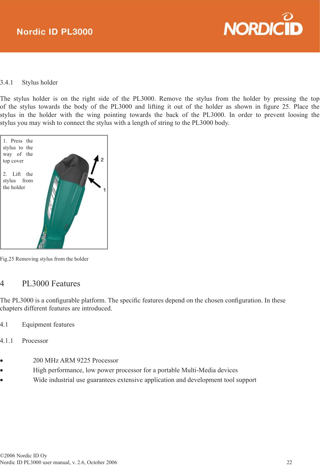 ©2006 Nordic ID OyNordic ID PL3000 user manual, v. 2.6, October 2006                22 3.4.1 Stylus holderThe stylus holder is on the right side of the PL3000. Remove the stylus from the holder by pressing the top of the stylus towards the body of the PL3000 and lifting it out of the holder as shown in ﬁ gure 25. Place the stylus in the holder with the wing pointing towards the back of the PL3000. In order to prevent loosing the stylus you may wish to connect the stylus with a length of string to the PL3000 body.1. Press the stylus to the way of the top cover2. Lift the stylus from the holderFig.25 Removing stylus from the holder4 PL3000 FeaturesThe PL3000 is a conﬁ gurable platform. The speciﬁ c features depend on the chosen conﬁ guration. In these chapters different features are introduced. 4.1 Equipment features4.1.1 Processor•  200 MHz ARM 9225 Processor•  High performance, low power processor for a portable Multi-Media devices•  Wide industrial use guarantees extensive application and development tool support 