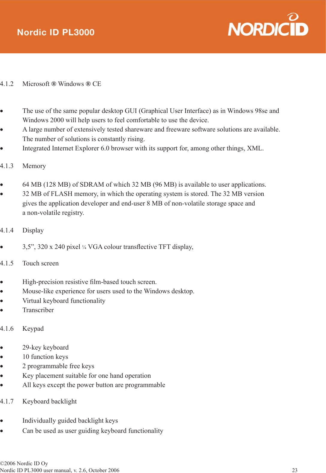 ©2006 Nordic ID OyNordic ID PL3000 user manual, v. 2.6, October 2006                23 4.1.2 Microsoft ® Windows ® CE• The use of the same popular desktop GUI (Graphical User Interface) as in Windows 98se and      Windows 2000 will help users to feel comfortable to use the device.• A large number of extensively tested shareware and freeware software solutions are available.   The number of solutions is constantly rising.• Integrated Internet Explorer 6.0 browser with its support for, among other things, XML.4.1.3 Memory• 64 MB (128 MB) of SDRAM of which 32 MB (96 MB) is available to user applications.• 32 MB of FLASH memory, in which the operating system is stored. The 32 MB version        gives the application developer and end-user 8 MB of non-volatile storage space and   a non-volatile registry.4.1.4 Display• 3,5”, 320 x 240 pixel ¼ VGA colour transﬂ ective TFT display, 4.1.5 Touch screen• High-precision resistive ﬁ lm-based touch screen.• Mouse-like experience for users used to the Windows desktop.• Virtual keyboard functionality• Transcriber4.1.6 Keypad• 29-key keyboard• 10 function keys• 2 programmable free keys • Key placement suitable for one hand operation• All keys except the power button are programmable4.1.7 Keyboard backlight• Individually guided backlight keys• Can be used as user guiding keyboard functionality