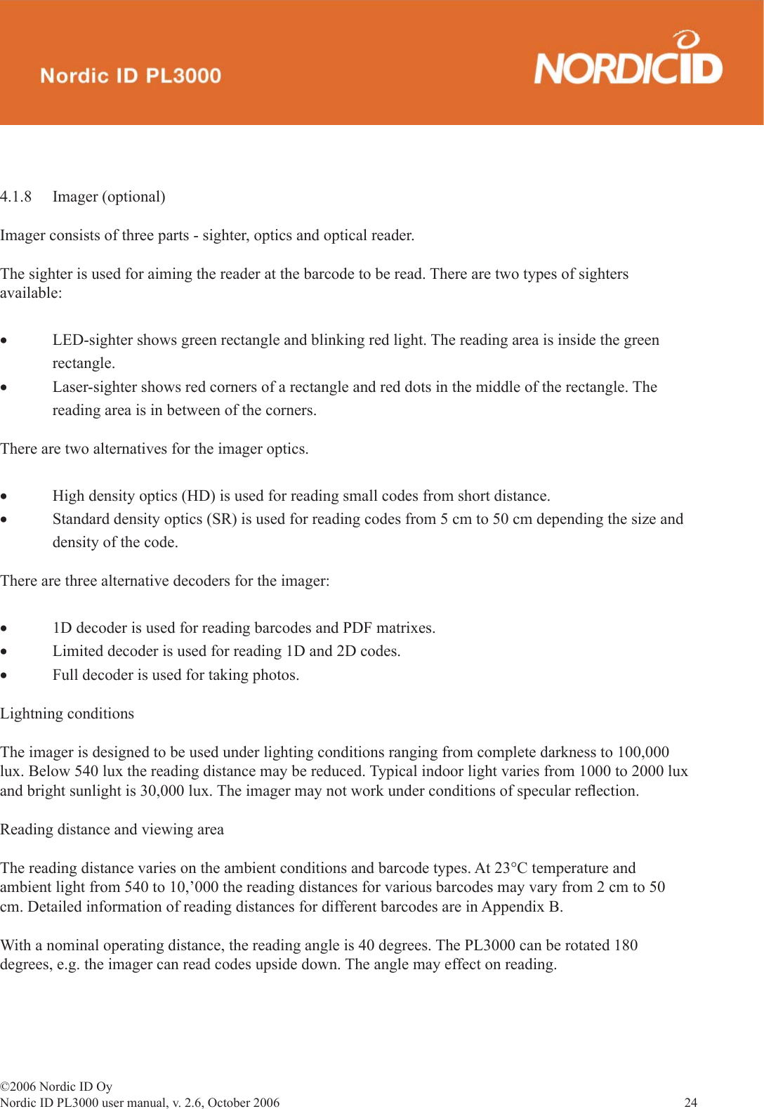 ©2006 Nordic ID OyNordic ID PL3000 user manual, v. 2.6, October 2006                24 4.1.8 Imager (optional)Imager consists of three parts - sighter, optics and optical reader.The sighter is used for aiming the reader at the barcode to be read. There are two types of sighters available:• LED-sighter shows green rectangle and blinking red light. The reading area is inside the green     rectangle.• Laser-sighter shows red corners of a rectangle and red dots in the middle of the rectangle. The      reading area is in between of the corners. There are two alternatives for the imager optics. • High density optics (HD) is used for reading small codes from short distance.• Standard density optics (SR) is used for reading codes from 5 cm to 50 cm depending the size and    density of the code.There are three alternative decoders for the imager:• 1D decoder is used for reading barcodes and PDF matrixes. • Limited decoder is used for reading 1D and 2D codes. • Full decoder is used for taking photos.Lightning conditionsThe imager is designed to be used under lighting conditions ranging from complete darkness to 100,000 lux. Below 540 lux the reading distance may be reduced. Typical indoor light varies from 1000 to 2000 lux and bright sunlight is 30,000 lux. The imager may not work under conditions of specular reﬂ ection.Reading distance and viewing areaThe reading distance varies on the ambient conditions and barcode types. At 23°C temperature and ambient light from 540 to 10,’000 the reading distances for various barcodes may vary from 2 cm to 50 cm. Detailed information of reading distances for different barcodes are in Appendix B.With a nominal operating distance, the reading angle is 40 degrees. The PL3000 can be rotated 180 degrees, e.g. the imager can read codes upside down. The angle may effect on reading.
