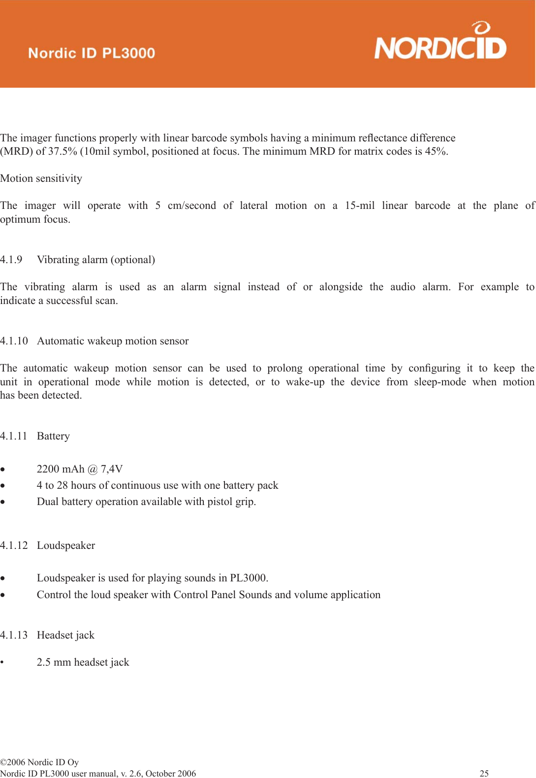 ©2006 Nordic ID OyNordic ID PL3000 user manual, v. 2.6, October 2006                25 The imager functions properly with linear barcode symbols having a minimum reﬂ ectance difference (MRD) of 37.5% (10mil symbol, positioned at focus. The minimum MRD for matrix codes is 45%.Motion sensitivityThe imager will operate with 5 cm/second of lateral motion on a 15-mil linear barcode at the plane of optimum focus.4.1.9  Vibrating alarm (optional)The vibrating alarm is used as an alarm signal instead of or alongside the audio alarm. For example to indicate a successful scan. 4.1.10  Automatic wakeup motion sensorThe automatic wakeup motion sensor can be used to prolong operational time by conﬁ guring it to keep the unit in operational mode while motion is detected, or to wake-up the device from sleep-mode when motion has been detected.4.1.11 Battery •  2200 mAh @ 7,4V• 4 to 28 hours of continuous use with one battery pack• Dual battery operation available with pistol grip.4.1.12 Loudspeaker• Loudspeaker is used for playing sounds in PL3000.• Control the loud speaker with Control Panel Sounds and volume application4.1.13 Headset jack•  2.5 mm headset jack 