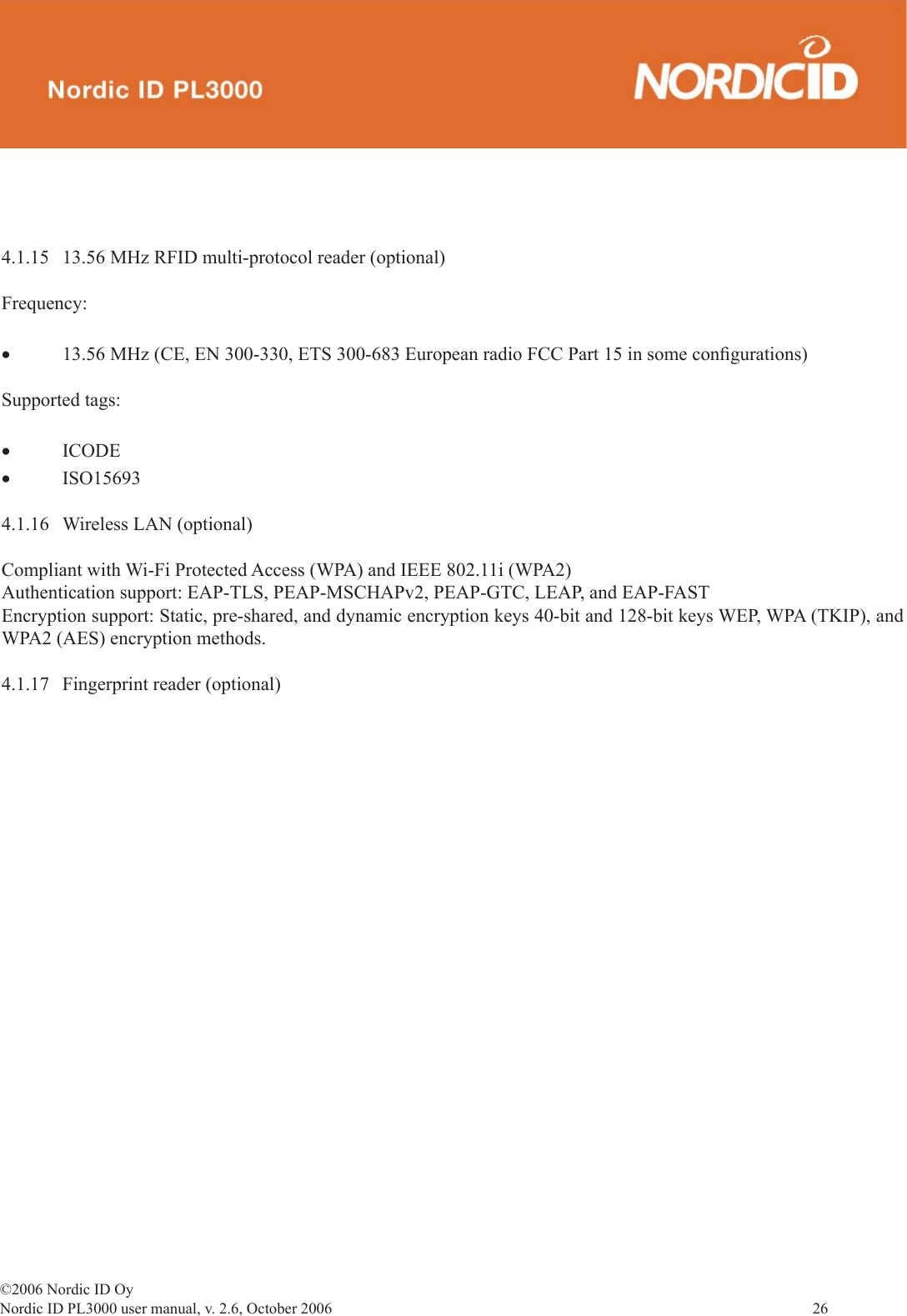 ©2006 Nordic ID OyNordic ID PL3000 user manual, v. 2.6, October 2006                26  4.1.15  13.56 MHz RFID multi-protocol reader (optional)Frequency:•  13.56 MHz (CE, EN 300-330, ETS 300-683 European radio FCC Part 15 in some conﬁ gurations)Supported tags:• ICODE• ISO15693 4.1.16  Wireless LAN (optional)Compliant with Wi-Fi Protected Access (WPA) and IEEE 802.11i (WPA2)Authentication support: EAP-TLS, PEAP-MSCHAPv2, PEAP-GTC, LEAP, and EAP-FASTEncryption support: Static, pre-shared, and dynamic encryption keys 40-bit and 128-bit keys WEP, WPA (TKIP), and WPA2 (AES) encryption methods.4.1.17  Fingerprint reader (optional)