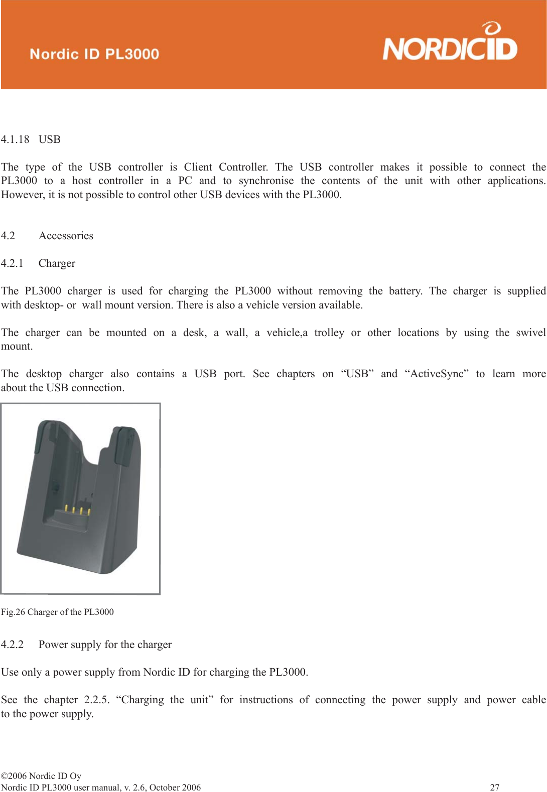 ©2006 Nordic ID OyNordic ID PL3000 user manual, v. 2.6, October 2006                27 4.1.18 USBThe type of the USB controller is Client Controller. The USB controller makes it possible to connect the PL3000 to a host controller in a PC and to synchronise the contents of the unit with other applications. However, it is not possible to control other USB devices with the PL3000. 4.2 Accessories4.2.1 ChargerThe PL3000 charger is used for charging the PL3000 without removing the battery. The charger is supplied with desktop- or  wall mount version. There is also a vehicle version available.The charger can be mounted on a desk, a wall, a vehicle,a trolley or other locations by using the swivel mount.The desktop charger also contains a USB port. See chapters on “USB” and “ActiveSync” to learn more about the USB connection.Fig.26 Charger of the PL30004.2.2  Power supply for the chargerUse only a power supply from Nordic ID for charging the PL3000. See the chapter 2.2.5. “Charging the unit” for instructions of connecting the power supply and power cable to the power supply.