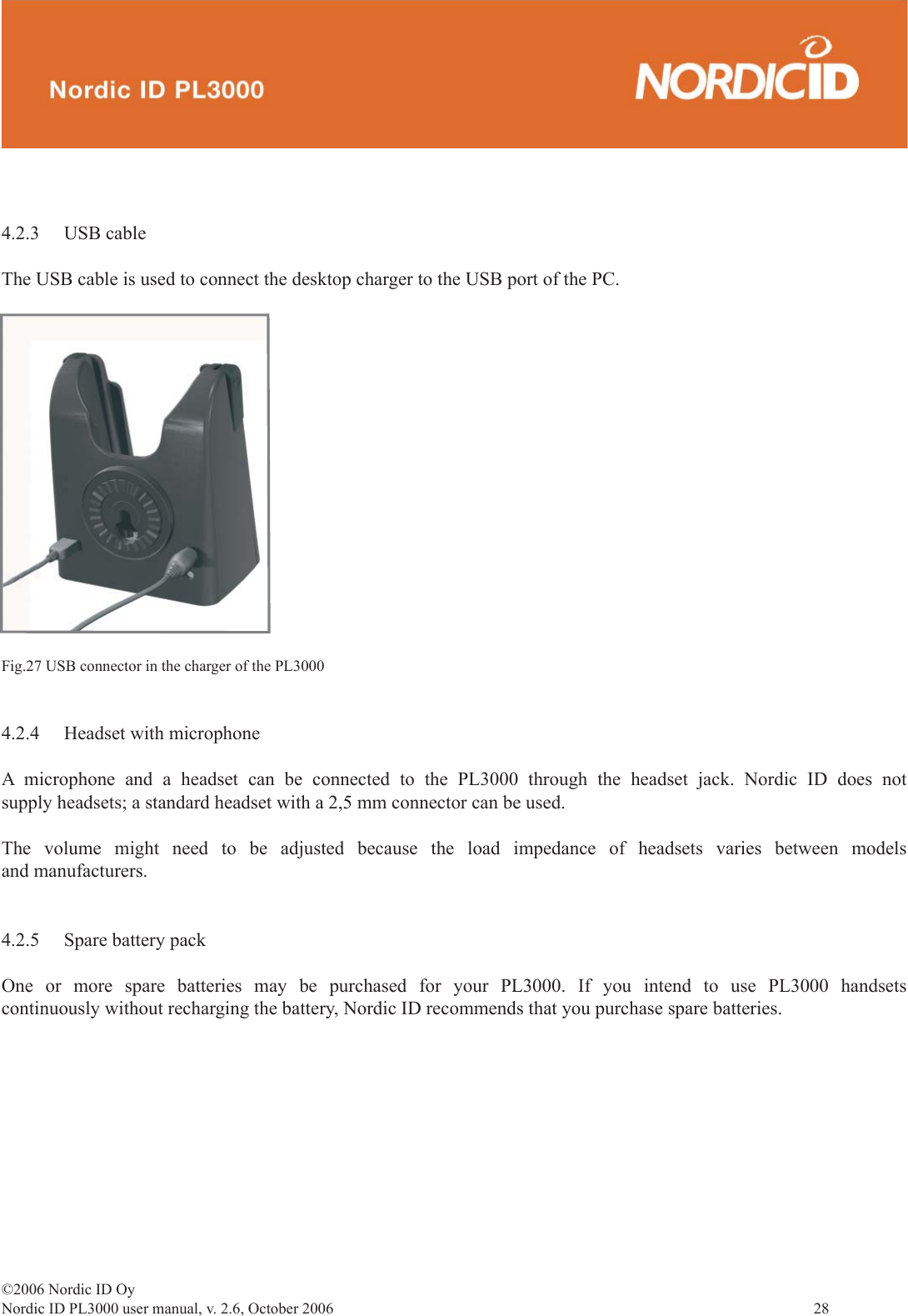 ©2006 Nordic ID OyNordic ID PL3000 user manual, v. 2.6, October 2006                28 4.2.3 USB cableThe USB cable is used to connect the desktop charger to the USB port of the PC.Fig.27 USB connector in the charger of the PL30004.2.4  Headset with microphoneA microphone and a headset can be connected to the PL3000 through the headset jack. Nordic ID does not supply headsets; a standard headset with a 2,5 mm connector can be used.The volume might need to be adjusted because the load impedance of headsets varies between models and manufacturers.4.2.5  Spare battery packOne or more spare batteries may be purchased for your PL3000. If you intend to use PL3000 handsets continuously without recharging the battery, Nordic ID recommends that you purchase spare batteries. 