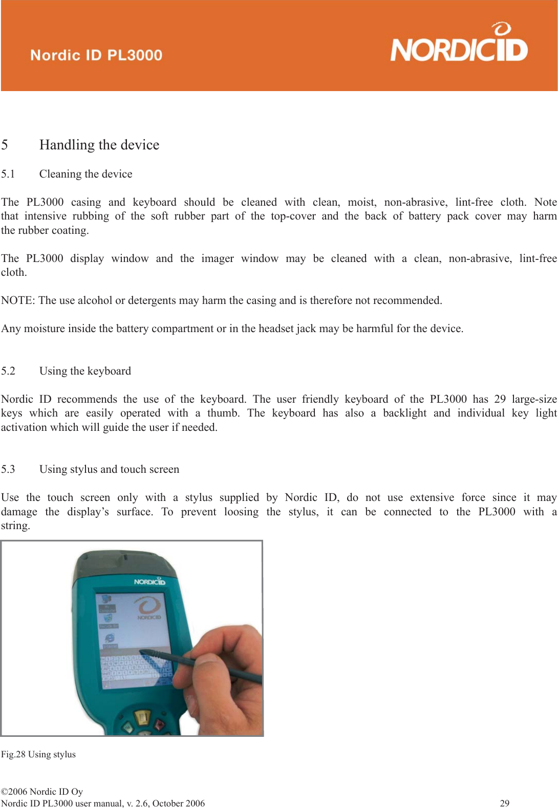 ©2006 Nordic ID OyNordic ID PL3000 user manual, v. 2.6, October 2006                29 5  Handling the device5.1  Cleaning the deviceThe PL3000 casing and keyboard should be cleaned with clean, moist, non-abrasive, lint-free cloth. Note that intensive rubbing of the soft rubber part of the top-cover and the back of battery pack cover may harm the rubber coating.The PL3000 display window and the imager window may be cleaned with a clean, non-abrasive, lint-free cloth. NOTE: The use alcohol or detergents may harm the casing and is therefore not recommended.Any moisture inside the battery compartment or in the headset jack may be harmful for the device.5.2  Using the keyboardNordic ID recommends the use of the keyboard. The user friendly keyboard of the PL3000 has 29 large-size keys which are easily operated with a thumb. The keyboard has also a backlight and individual key light activation which will guide the user if needed.5.3  Using stylus and touch screenUse the touch screen only with a stylus supplied by Nordic ID, do not use extensive force since it may damage the display’s surface. To prevent loosing the stylus, it can be connected to the PL3000 with a string.Fig.28 Using stylus