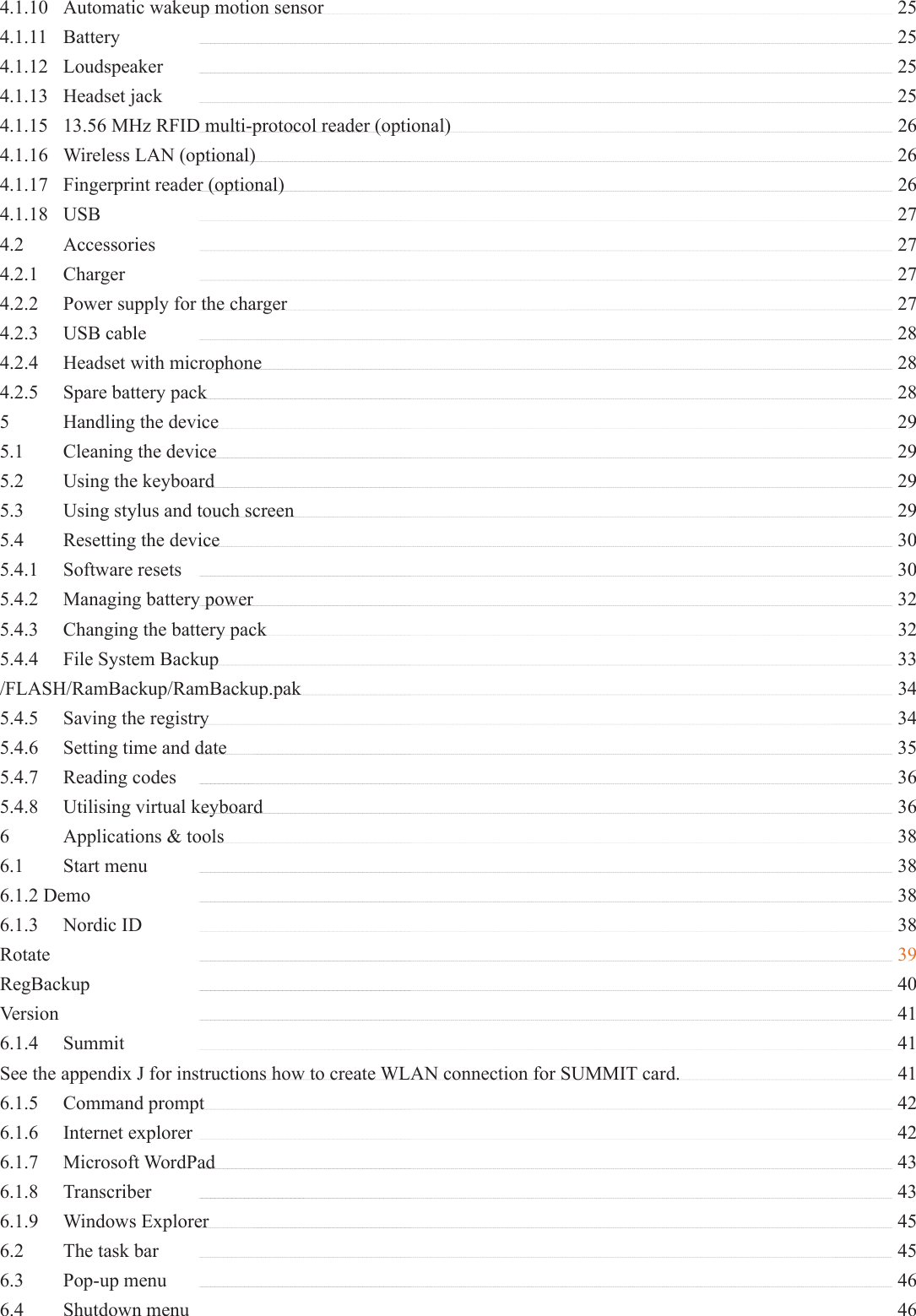 4.1.10  Automatic wakeup motion sensor    254.1.11 Battery   254.1.12 Loudspeaker   254.1.13 Headset jack   254.1.15  13.56 MHz RFID multi-protocol reader (optional)    264.1.16  Wireless LAN (optional)   264.1.17  Fingerprint reader (optional)    264.1.18 USB   274.2 Accessories   274.2.1 Charger   274.2.2  Power supply for the charger    274.2.3 USB cable   284.2.4  Headset with microphone   284.2.5  Spare battery pack   285  Handling the device   295.1  Cleaning the device   295.2  Using the keyboard   295.3  Using stylus and touch screen    295.4  Resetting the device   305.4.1 Software resets   305.4.2  Managing battery power   325.4.3  Changing the battery pack    325.4.4  File System Backup   33/FLASH/RamBackup/RamBackup.pak  345.4.5  Saving the registry   345.4.6  Setting time and date   355.4.7 Reading codes   365.4.8  Utilising virtual keyboard   366  Applications &amp; tools   386.1 Start menu   386.1.2 Demo   386.1.3 Nordic ID   38Rotate    39RegBackup   40Version   416.1.4 Summit   41See the appendix J for instructions how to create WLAN connection for SUMMIT card.    416.1.5 Command prompt   426.1.6 Internet explorer   426.1.7 Microsoft WordPad   436.1.8 Transcriber   436.1.9 Windows Explorer   456.2  The task bar   456.3 Pop-up menu   466.4 Shutdown menu   46