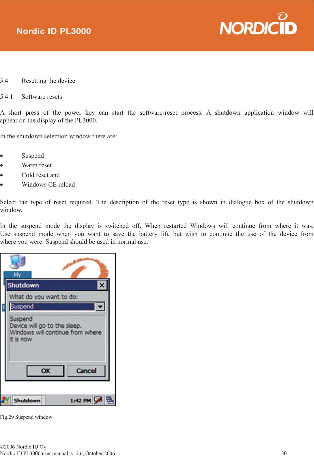 ©2006 Nordic ID OyNordic ID PL3000 user manual, v. 2.6, October 2006                30 5.4  Resetting the device5.4.1 Software resetsA short press of the power key can start the software-reset process. A shutdown application window will appear on the display of the PL3000.In the shutdown selection window there are:• Suspend• Warm reset• Cold reset and• Windows CE reloadSelect the type of reset required. The description of the reset type is shown in dialogue box of the shutdown window.In the suspend mode the display is switched off. When restarted Windows will continue from where it was. Use suspend mode when you want to save the battery life but wish to continue the use of the device from where you were. Suspend should be used in normal use.Fig.29 Suspend window