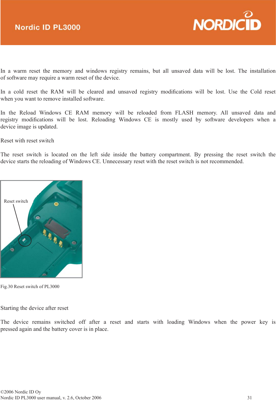 ©2006 Nordic ID OyNordic ID PL3000 user manual, v. 2.6, October 2006                31 In a warm reset the memory and windows registry remains, but all unsaved data will be lost. The installation of software may require a warm reset of the device.In a cold reset the RAM will be cleared and unsaved registry modiﬁ cations will be lost. Use the Cold reset when you want to remove installed software.In the Reload Windows CE RAM memory will be reloaded from FLASH memory. All unsaved data and registry modiﬁ cations will be lost. Reloading Windows CE is mostly used by software developers when a device image is updated.Reset with reset switchThe reset switch is located on the left side inside the battery compartment. By pressing the reset switch the device starts the reloading of Windows CE. Unnecessary reset with the reset switch is not recommended. Reset switchFig.30 Reset switch of PL3000Starting the device after resetThe device remains switched off after a reset and starts with loading Windows when the power key is pressed again and the battery cover is in place.