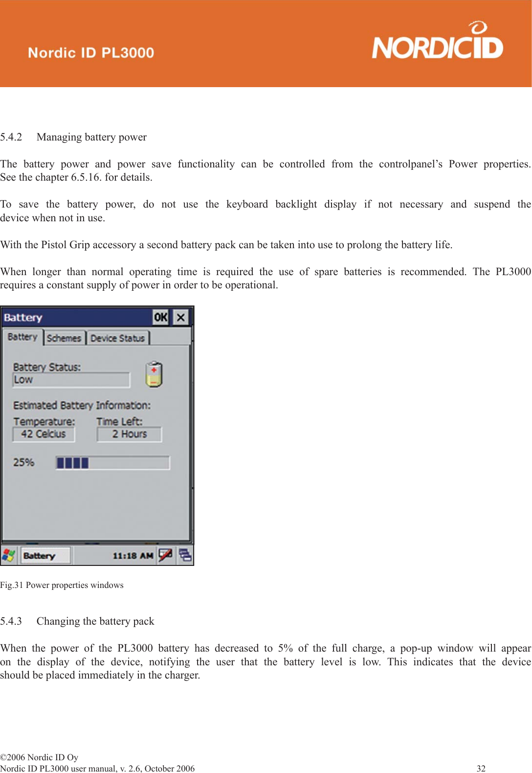 ©2006 Nordic ID OyNordic ID PL3000 user manual, v. 2.6, October 2006                32 5.4.2  Managing battery powerThe battery power and power save functionality can be controlled from the controlpanel’s Power properties. See the chapter 6.5.16. for details.To save the battery power, do not use the keyboard backlight display if not necessary and suspend the device when not in use.With the Pistol Grip accessory a second battery pack can be taken into use to prolong the battery life.When longer than normal operating time is required the use of spare batteries is recommended. The PL3000 requires a constant supply of power in order to be operational.Fig.31 Power properties windows5.4.3  Changing the battery packWhen the power of the PL3000 battery has decreased to 5% of the full charge, a pop-up window will appear on the display of the device, notifying the user that the battery level is low. This indicates that the device should be placed immediately in the charger.