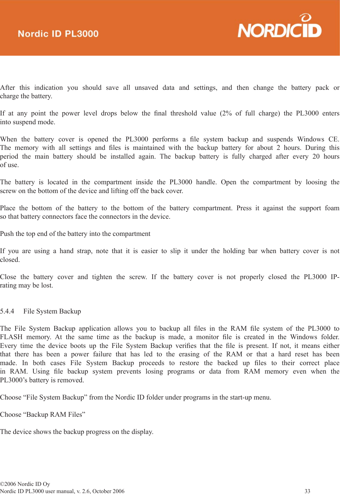 ©2006 Nordic ID OyNordic ID PL3000 user manual, v. 2.6, October 2006                33 After this indication you should save all unsaved data and settings, and then change the battery pack or charge the battery.If at any point the power level drops below the ﬁ nal threshold value (2% of full charge) the PL3000 enters into suspend mode.When the battery cover is opened the PL3000 performs a ﬁ le system backup and suspends Windows CE. The memory with all settings and ﬁ les is maintained with the backup battery for about 2 hours. During this period the main battery should be installed again. The backup battery is fully charged after every 20 hours of use.The battery is located in the compartment inside the PL3000 handle. Open the compartment by loosing the screw on the bottom of the device and lifting off the back cover.Place the bottom of the battery to the bottom of the battery compartment. Press it against the support foam so that battery connectors face the connectors in the device.Push the top end of the battery into the compartmentIf you are using a hand strap, note that it is easier to slip it under the holding bar when battery cover is not closed.Close the battery cover and tighten the screw. If the battery cover is not properly closed the PL3000 IP-rating may be lost.5.4.4  File System BackupThe File System Backup application allows you to backup all ﬁ les in the RAM ﬁ le system of the PL3000 to FLASH memory. At the same time as the backup is made, a monitor ﬁ le is created in the Windows folder. Every time the device boots up the File System Backup veriﬁ es that the ﬁ le is present. If not, it means either that there has been a power failure that has led to the erasing of the RAM or that a hard reset has been made. In both cases File System Backup proceeds to restore the backed up ﬁ les to their correct place in RAM. Using ﬁ le backup system prevents losing programs or data from RAM memory even when the PL3000’s battery is removed.Choose “File System Backup” from the Nordic ID folder under programs in the start-up menu.Choose “Backup RAM Files”The device shows the backup progress on the display.